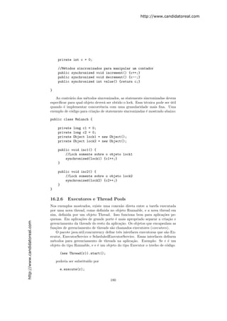 http://www.candidatoreal.com




                                    private int c = 0;

                                    //M´todos sincronizados para manipular um contador
                                       e
                                    public synchronized void increment() {c++;}
                                    public synchronized void decrement() {c--;}
                                    public synchronized int value() {return c;}

                               }

                                  Ao contr´rio dos m´todos sincronizados, as statements sincronizadas devem
                                           a         e
                               espec´
                                    ıﬁcar para qual objeto dever´ ser obtido o lock. Essa t´cnica pode ser util
                                                                a                          e               ´
                               quando ´ implementar concorrˆncia com uma granularidade mais ﬁna. Uma
                                       e                      e
                               exemplo de c´digo para cria¸˜o de statements sincronizadas ´ mostrado abaixo:
                                            o             ca                               e

                               public class MsLunch {

                                    private   long c1 = 0;
                                    private   long c2 = 0;
                                    private   Object lock1 = new Object();
                                    private   Object lock2 = new Object();

                                    public void inc1() {
                                        //Lock somente sobre o objeto lock1
                                        synchronized(lock1) {c1++;}
                                    }

                                    public void inc2() {
                                        //Lock somente sobre o objeto lock2
                                        synchronized(lock2) {c2++;}
                                    }
                               }

                               16.2.6     Executores e Thread Pools
                               Nos exemplos mostrados, existe uma conex˜o direta entre a tarefa executada
                                                                            a
                               por uma nova thread, como deﬁnida no objeto Runnable, e a nova thread em
                               sim, deﬁnida por um objeto Thread. Isso funciona bem para aplica¸˜es pe-
                                                                                                      co
                               quenas. Em aplica¸˜es de grande porte ´ mais apropriado separar a cria¸˜o e
                                                  co                   e                                  ca
http://www.candidatoreal.com




                               gerenciamento da threads do resto da aplica¸˜o. Os objetos que encapsulam as
                                                                           ca
                               fun¸˜es de gerenciamento de threads s˜o chamados executores (executors).
                                   co                                a
                                   O pacote java.util.concurrency deﬁne trˆs interfaces executoras que s˜o Ex-
                                                                          e                             a
                               ecutor, ExecutorService e ScheduledExecutorService. Essas interfaces deﬁnem
                               m´todos para gerenciamento de threads na aplica¸˜o. Exemplo: Se r ´ um
                                 e                                                 ca                     e
                               objeto do tipo Runnable, e e ´ um objeto do tipo Executor o trecho de c´digo
                                                             e                                           o

                                     (new Thread(r)).start();

                                   poderia ser substitu´ por
                                                       ıdo

                                     e.execute(r);

                                                                     180
 