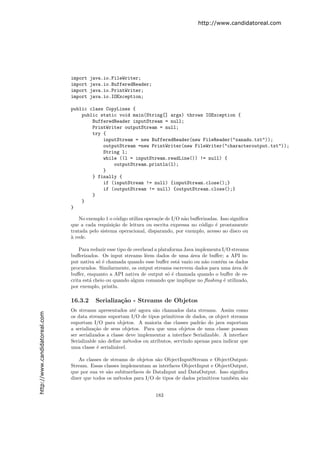 http://www.candidatoreal.com




                               import   java.io.FileWriter;
                               import   java.io.BufferedReader;
                               import   java.io.PrintWriter;
                               import   java.io.IOException;

                               public class CopyLines {
                                   public static void main(String[] args) throws IOException {
                                       BufferedReader inputStream = null;
                                       PrintWriter outputStream = null;
                                       try {
                                           inputStream = new BufferedReader(new FileReader("xanadu.txt"));
                                           outputStream =new PrintWriter(new FileWriter("characteroutput.txt"));
                                           String l;
                                           while ((l = inputStream.readLine()) != null) {
                                               outputStream.println(l);
                                           }
                                       } finally {
                                           if (inputStream != null) {inputStream.close();}
                                           if (outputStream != null) {outputStream.close();}
                                       }
                                   }
                               }

                                   No exemplo 1 o c´digo utiliza opera¸˜e de I/O n˜o buﬀerizadas. Isso signiﬁca
                                                   o                  co          a
                               que a cada requisi¸˜o de leitura ou escrita expressa no c´digo ´ prontamente
                                                  ca                                     o     e
                               tratada pelo sistema operacional, disparando, por exemplo, acesso ao disco ou
                               a
                               ` rede.

                                   Para reduzir esse tipo de overhead a plataforma Java implementa I/O streams
                               buﬀerizados. Os input streams lˆem dados de uma ´rea de buﬀer; a API in-
                                                                  e                   a
                               put nativa s´ ´ chamada quando esse buﬀer est´ vazio ou n˜o cont´m os dados
                                            oe                                  a           a     e
                               procurados. Similarmente, os output streams escrevem dados para uma ´rea de
                                                                                                       a
                               buﬀer, enquanto a API nativa de output s´ ´ chamada quando o buﬀer de es-
                                                                            oe
                               crita est´ cheio ou quando algum comando que implique no ﬂushing ´ utilizado,
                                        a                                                           e
                               por exemplo, println.

                               16.3.2     Serializa¸˜o - Streams de Objetos
                                                   ca
                               Os streams apresentados at´ agora s˜o chamados data streams. Assim como
                                                            e       a
http://www.candidatoreal.com




                               os data streams suportam I/O de tipos primitivos de dados, os object streams
                               suportam I/O para objetos. A maioria das classes padr˜o do java suportam
                                                                                         a
                               a serializa¸˜o de seus objetos. Para que uma objetos de uma classe possam
                                           ca
                               ser serializados a classe deve implementar a interface Serializable. A interface
                               Serializable n˜o deﬁne m´todos ou atributos, servindo apenas para indicar que
                                              a           e
                               uma classe ´ serializ´vel.
                                            e       a

                                  As classes de streams de objetos s˜o ObjectInputStream e ObjectOutput-
                                                                    a
                               Stream. Essas classes implementam as interfaces ObjectInput e ObjectOutput,
                               que por sua ve s˜o subitnerfaces de DataInput and DataOutput. Isso signiﬁca
                                               a
                               dizer que todos os m´todos para I/O de tipos de dados primitivos tamb´m s˜o
                                                   e                                                e   a


                                                                     183
 