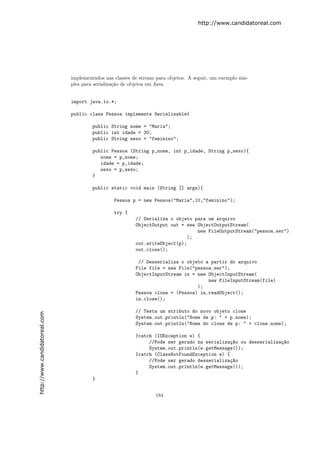 http://www.candidatoreal.com




                               implementados nas classes de stream para objetos. A seguir, um exemplo sim-
                               ples para serializa¸˜o de objetos em Java.
                                                  ca


                               import java.io.*;

                               public class Pessoa implements Serializable{

                                        public String nome = "Maria";
                                        public int idade = 30;
                                        public String sexo = "feminino";

                                        public Pessoa (String p_nome, int p_idade, String p_sexo){
                                           nome = p_nome;
                                           idade = p_idade;
                                           sexo = p_sexo;
                                        }

                                        public static void main (String [] args){

                                                 Pessoa p = new Pessoa("Maria",10,"feminino");

                                                 try {
                                                          // Serializa o objeto para um arquivo
                                                          ObjectOutput out = new ObjectOutputStream(
                                                                                 new FileOutputStream("pessoa.ser")
                                                                             );
                                                          out.writeObject(p);
                                                          out.close();

                                                           // Desserializa o objeto a partir do arquivo
                                                          File file = new File("pessoa.ser");
                                                          ObjectInputStream in = new ObjectInputStream(
                                                                                     new FileInputStream(file)
                                                                                 );
                                                          Pessoa clone = (Pessoa) in.readObject();
                                                          in.close();

                                                          // Testa um atributo do novo objeto clone
http://www.candidatoreal.com




                                                          System.out.println("Nome de p: " + p.nome);
                                                          System.out.println("Nome do clone de p: " + clone.nome);

                                                          }catch (IOException e) {
                                                               //Pode ser gerado na serializa¸~o ou desserializa¸~o
                                                                                              ca                ca
                                                               System.out.println(e.getMessage());
                                                          }catch (ClassNotFoundException e) {
                                                               //Pode ser gerado desserializa¸~o
                                                                                              ca
                                                               System.out.println(e.getMessage());
                                                          }
                                        }


                                                                  184
 