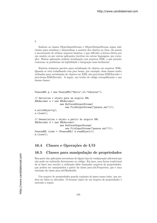 http://www.candidatoreal.com




                               }

                                   Embora as classes ObjectInputStream e ObjectOutputStream sejam suﬁ-
                               cientes para serializar e desserializar a maioria dos objetos no Java, ela possui
                               o incoveniente de utilizar arquivos bin´rios, o que diﬁculta a leitura direta por
                                                                        a
                               um usu´rio ou por outras aplica¸˜es (escritas em outras linguagens, por exem-
                                       a                         co
                               plo). Muitas aplica¸˜es realiz˜o serializa¸˜o com arquivos XML, o que permite
                                                   co         a           ca
                               contornar os problemas da legibilidade e integra¸˜o mais facilmente.
                                                                                 ca

                                   Existem in´meros pacotes para serializa¸˜o de objetos em arquivos XML.
                                               u                           ca
                               Quando se est´ trabalhando com java beans, por exemplo, duas classes muito
                                               a
                               utilizadas para serializa¸˜o de objetos em XML s˜o java.beans.XMLEncoder e
                                                        ca                     a
                               java.beans.XMLDecoder. A seguir, um trecho de c´digo exempliﬁcando o uso
                                                                                 o
                               dessas classes.



                               PessoaXML p = new PessoaXML("Maria",10,"feminino");

                               // Serializa o objeto para um arquivo XML
                               XMLEncoder e = new XMLEncoder(
                                                  new BufferedOutputStream(
                                                      new FileOutputStream("pessoa.xml")));
                               e.writeObject(p);
                               e.close();

                               // Desserializa o objeto a partir do arquivo XML
                               XMLDecoder d = new XMLDecoder(
                                                  new BufferedInputStream(
                                                      new FileInputStream("pessoa.xml")));
                               PessoaXML clone = (PessoaXML) d.readObject();
                               d.close();



                               16.4      Classes e Opera¸˜es de I/O
                                                        co
                               16.5      Classes para manipula¸˜o de propriedades
                                                              ca
http://www.candidatoreal.com




                               Boa parte das aplica¸˜es necessitam de algum tipo de conﬁgura¸˜o adicional que
                                                   co                                       ca
                               n˜o pode ser embutida diretamente no c´digo. Em java, uma forma tradicional
                                a                                       o
                               de se fazer isso envolve a utiliza¸˜o ddos chamados arquivos de propriedades,
                                                                 ca
                               que podem ser manipulados a partir da classe java.util.Properties, que ´ uma
                                                                                                       e
                               extens˜o da classe java.util.Hashtable.
                                     a

                                  Um arquivo de propriedades guarda conjunto de pares nome/valor, que po-
                               dem ser lidos ou alterados. O formato t´
                                                                      ıpico de um arquivo de propriedades ´
                                                                                                          e
                               motrado a seguir:



                                                                     185
 