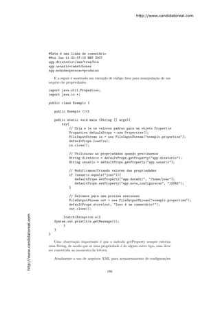http://www.candidatoreal.com




                               #Esta ´ uma linha de coment´rio
                                     e                     a
                               #Mon Jun 11 22:37:16 BRT 2007
                               app.diretorio=/zaz/traz/bin
                               app.usuario=camatchones
                               app.mododeoperacao=producao

                                  E a seguir ´ mostrado um exemplo de c´digo Java para manipula¸˜o de um
                                             e                         o                       ca
                               arquivo de propriedades.

                               import java.util.Properties;
                               import java.io.*;

                               public class Exemplo {

                                   public Exemplo (){}

                                   public static void main (String [] args){
                                       try{
                                            // Cria e le os valores padrao para um objeto Propertie
                                            Properties defaultProps = new Properties();
                                            FileInputStream in = new FileInputStream("exemplo.properties");
                                            defaultProps.load(in);
                                            in.close();

                                           // Utilizacao as propriedades quando precisarmos
                                           String diretorio = defaultProps.getProperty("app.diretorio");
                                           String usuario = defaultProps.getProperty("app.usuario");

                                           // Modificamos/Criando valores das propriedades
                                           if (usuario.equals("joao")){
                                              defaultProps.setProperty("app.dataDir", "/home/joao");
                                              defaultProps.setProperty("app.nova_configuracao", "12345");
                                           }

                                           // Salvamos para uma proxima execussao
                                           FileOutputStream out = new FileOutputStream("exemplo.properties");
                                           defaultProps.store(out, "Isso ´ um coment´rio!");
                                                                         e          a
                                           out.close();
http://www.candidatoreal.com




                                        }catch(Exception e){
                                   System.out.println(e.getMessage());
                                        }
                                   }
                               }

                                   Uma observa¸˜o importante ´ que o m´todo getProperty sempre retorna
                                                ca             e       e
                               uma String, de modo que se uma propriedade ´ de algum outro tipo, essa deve
                                                                          e
                               ser convertida no momento da leitura.

                                   Atualmente o uso de arquivos XML para armazenamento de conﬁgura¸˜es
                                                                                                  co


                                                                  186
 