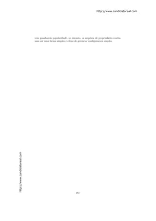 http://www.candidatoreal.com




                               vem ganahando popularidade, no entanto, os arquivos de propriedades contin-
                               uam ser uma forma simples e eﬁcaz de gerenciar conﬁguracoes simples.
http://www.candidatoreal.com




                                                                  187
 