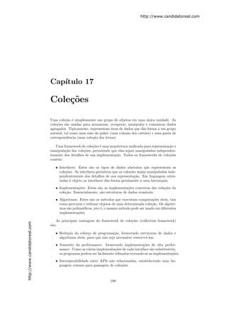 http://www.candidatoreal.com




                               Cap´
                                  ıtulo 17

                               Cole¸˜es
                                   co

                               Uma cole¸˜o ´ simplesmente um grupo de objetos em uma unica unidade. As
                                         ca e                                             ´
                               cole¸˜es s˜o usadas para armazenar, recuperar, manipular e comunicar dados
                                   co    a
                               agregados. Tipicamente, representam itens de dados que d˜o forma a um grupo
                                                                                       a
                               natural, tal como uma m˜o do poker (uma cole¸˜o dos cart˜es) e uma pasta de
                                                       a                     ca         o
                               correspondˆncia (uma cole¸˜o das letras).
                                           e             ca

                                  Uma framework de cole¸˜es ´ uma arquitetura uniﬁcada para representa¸˜o e
                                                         co e                                         ca
                               manipula¸˜o das cole¸˜es, permitindo que elas sejam manipuladas independen-
                                       ca          co
                               temente dos detalhes de sua implementa¸˜o. Todos os frameworks de cole¸˜es
                                                                      ca                               co
                               contˆm:
                                   e

                                  • Interfaces: Estes s˜o os tipos de dados abstratos que representam as
                                                        a
                                    cole¸˜es. As interfaces permitem que as cole¸˜es sejam manipuladas inde-
                                        co                                      co
                                    pendentemente dos detalhes de sua representa¸˜o. Em linguagem orien-
                                                                                   ca
                                    tadas ` objeto as interfaces d˜o forma geralmente a uma hierarquia;
                                           a                      a
                                  • Implementa¸˜es: Estas s˜o as implementa¸˜es concretas das rela¸˜es da
                                                co           a                 co                 co
                                    cole¸˜o. Essencialmente, s˜o estruturas de dados reus´veis;
                                        ca                     a                         a

                                  • Algoritmos: Estes s˜o os m´todos que executam computa¸˜es uteis, tais
                                                       a         e                           co ´
                                    como procurar e ordenar objetos de uma determinada cole¸˜o. Os algorit-
                                                                                            ca
                                    mos s˜o polim´rﬁcos, isto ´, o mesmo m´todo pode ser usado em diferentes
                                         a        o           e           e
                                    implementa¸˜es.
                                               co

                                  As principais vantagens do framework de cole¸˜es (collection framework)
                                                                              co
http://www.candidatoreal.com




                               s˜o:
                                a

                                  • Redu¸˜o do esfor¸o de programa¸˜o, fornecendo estruturas de dados e
                                         ca           c               ca
                                    algoritmos uteis, para que n˜o seja necess´rio reescrevˆ-los;
                                               ´                a             a            e

                                  • Aumento da performance: fornecendo implementa¸˜es de alta perfor-
                                                                                       co
                                    mance. Como as v´rias implementa¸˜es de cada interface s˜o substitu´
                                                     a                co                    a          ıveis,
                                    os programas podem ser facilmente reﬁnados trocando-se as implementa¸˜es;
                                                                                                         co

                                  • Interoperabilidade entre APIs n˜o relacionadas, estabelecendo uma lin-
                                                                   a
                                    guagem comum para passagem de cole¸˜es;
                                                                         co



                                                                   188
 