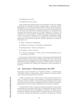 http://www.candidatoreal.com




                                  • (iii)Dispositivos de E/S;

                                  • (iv)Sistemas de Interconex˜o.
                                                              a

                                   Esses componentes tamb´m possuem suas subdivis˜es. A CPU por exemplo
                                                            e                        o
                               se subdivide em: Unidade de Controle, Unidade L´gica e Aritm´tica (ALU),
                                                                                   o             e
                               Registradores e por ﬁm as Interconex˜es da CPU. Cada um desses componentes
                                                                    o
                               er´ melhor descrito posteriormente. Para interconectar dois ou mais dispositivos
                                 a
                               em um sistema s˜o utilizados os chamados barramentos. Os barramentos s˜o
                                                a                                                            a
                               compostos por linhas que podem ser de Dados, Endere¸o ou Controle. Os
                                                                                         c
                               barramentos de controle podem ser utilizados por exemplo para controlar direito
                               de leitura ou escrita em mem´ria ou E/S, interrup¸˜es, conﬁrma¸˜es, rel´gio
                                                              o                    co             co       o
                               e reset. O projeto dos barramentos que comp˜e um sistema s˜o de grande
                                                                               o                a
                               importˆncia no desempenho do sistema. Quest˜es importantes no projeto de
                                      a                                        o
                               barramentos s˜o:
                                             a

                                  • (i)Tipo - dedicado ou multiplexado;

                                  • (ii)M´todo de Arbitra¸˜o - Centralizado ou Distribu´
                                         e               ca                            ıdo;
                                  • (iii)Temporiza¸˜o - S´
                                                  ca     ıncrona ou Ass´
                                                                       ıncrona;

                                  • (iv)Largura - n´mero de linhas;
                                                   u

                                  • (v) Tipo de Transferˆncia - leitura, escrita, leitura/modiﬁca¸˜o/escrita,
                                                          e                                      ca
                                    escrita/leitura, em bloco.

                                   Para aumentar o desempenho do sistema, os barramentos s˜o organizados de
                                                                                             a
                               forma hier´rquica, de forma isolar o tr´fego de dados entre CPU e mem´ria do
                                          a                           a                                o
                               tr´fego proveniente de opera¸˜es de E/S. Os chamados barramentos de expans˜o
                                 a                         co                                               a
                               proporcionam maior ﬂexibilidade ao sistema (ex: SCSI), enquanto os barramen-
                               tos de alta velocidade s˜o utilizados para dispositivos de alta capacidade (ex:
                                                       a
                               FireWire).


                               1.2     Estrutura e Funcionamento da CPU
                               Os principais elementos da CPU s˜o a Unidade de Controle , a Unidade L´gica
                                                               a                                     o
                               e Aritm´tica (ULA) e os Registradores. Esses elementos se conectam interna-
                                      e
                               mente atrav´s do barramento interno da CPU.
                                           e
http://www.candidatoreal.com




                                  A CPU se comunica com o mundo externo atrav´s dos barramentos do sis-
                                                                                    e
                               tema. Ao longo da execu¸˜o de um programa, os barramentos constituem os
                                                         ca
                               chamados caminho dos dados. No topo da organiza¸˜o hier´rquica de mem´ria
                                                                                  ca      a               o
                               em um sistema se encontram os registradores. Esses se dividem em dois tipos:
                               Registradores vis´
                                                ıveis ao Usu´rio e Registradores de Controle e de Estado.
                                                            a

                                   Os registradores vis´
                                                       ıveis ao usu´rio s˜o aqueles que podem ser referenciados
                                                                   a     a
                               pela linguagem de montagem. Eles podem ser registradores de dados, endere¸o   c
                               ou ent˜o de prop´sito geral. Os registradores de Controle e de Estado s˜o uti-
                                      a         o                                                        a
                               lizados para controlar a opera¸˜o da CPU. Na maioria das vezes n˜o s˜o vis´
                                                              ca                                 a a       ıveis
                               aos usu´rios. Exemplos de registradores de Controle e de Estado s˜o o Program
                                       a                                                          a


                                                                      18
 