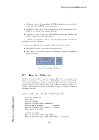 http://www.candidatoreal.com




                                  • Redu¸˜o do esfor¸o de aprendizado de APIs, eliminando a necessidade de
                                         ca          c
                                    se aprender v´rias APIs de cole¸˜es diferentes;
                                                 a                 co

                                  • Redu¸˜o do esfor¸o de projetar e implementar APIs, eliminando a neces-
                                         ca           c
                                    sidade de se criar APIs de cole¸˜es pr´prias;
                                                                   co     o

                                  • Promover o re´so de software, fornecendo uma interface padr˜o para
                                                    u                                          a
                                    cole¸˜es e algoritmos para manipul´-los.
                                        co                            a

                                  As cole¸˜es s˜o necess´rias, devido o uso dos arrays possuir uma s´rie de
                                          co   a        a                                           e
                               limita¸˜es, como por exemplo:
                                     co

                                  • Um array n˜o pode ter o tamanho modiﬁcado depois de criado;
                                              a
                                  • Somente pode conter elementos de um mesmo tipo;

                                  • Para inserir ou retirar um elemento ´ necess´rio modiﬁcar a posi¸˜o de
                                                                        e       a                   ca
                                    outros elementos.




                                                      Figura 17.1: Interfaces Collection



                               17.1      Interface Collection
                               Interface base para todos os tipos de cole¸˜o. Ela deﬁne as opera¸˜es mais
                                                                            ca                       co
                               b´sicas para cole¸˜es de objetos, como adi¸˜o (add) e remo¸˜o (remove) ab-
                                a                co                         ca               ca
                               stratos (sem informa¸˜es quanto ` ordena¸˜o dos elementos), esvaziamento
                                                      co           a         ca
                               (clear), tamanho (size), convers˜o para array (toArray), objeto de itera¸˜o (it-
                                                                a                                       ca
                               erator), e veriﬁca¸˜es de existˆncia (contains e isEmpty). A seguir ´ mostada a
                                                 co           e                                    e
                               Interface Collection:


                               public interface Collection<E> extends Iterable<E> {
http://www.candidatoreal.com




                                   // Basic operations
                                   int size();
                                   boolean isEmpty();
                                   boolean contains(Object element);
                                   boolean add(E element);         //optional
                                   boolean remove(Object element); //optional
                                   Iterator<E> iterator();

                                   // Bulk operations
                                   boolean containsAll(Collection<?> c);
                                   boolean addAll(Collection<? extends E> c); //optional


                                                                     189
 