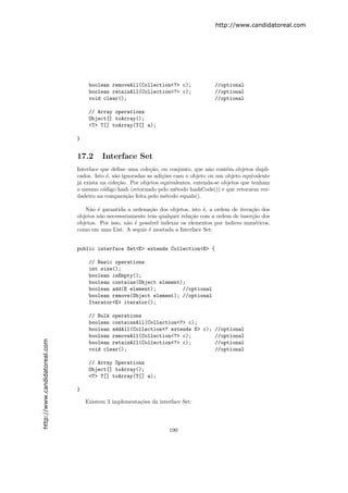 http://www.candidatoreal.com




                                    boolean removeAll(Collection<?> c);               //optional
                                    boolean retainAll(Collection<?> c);               //optional
                                    void clear();                                     //optional

                                    // Array operations
                                    Object[] toArray();
                                    <T> T[] toArray(T[] a);

                               }


                               17.2      Interface Set
                               Interface que deﬁne uma cole¸˜o, ou conjunto, que n˜o cont´m objetos dupli-
                                                             ca                      a      e
                               cados. Isto ´, s˜o ignoradas as adi¸˜es caso o objeto ou um objeto equivalente
                                            e a                   co
                               j´ exista na cole¸˜o. Por objetos equivalentes, entenda-se objetos que tenham
                                a               ca
                               o mesmo c´digo hash (retornado pelo m´todo hashCode()) e que retornem ver-
                                          o                             e
                               dadeiro na compara¸˜o feita pelo m´todo equals().
                                                    ca             e

                                  N˜o ´ garantida a ordena¸˜o dos objetos, isto ´, a ordem de itera¸˜o dos
                                    a e                     ca                   e                  ca
                               objetos n˜o necessariamente tem qualquer rela¸˜o com a ordem de inser¸˜o dos
                                        a                                    ca                     ca
                               objetos. Por isso, n˜o ´ poss´
                                                   a e      ıvel indexar os elementos por ´
                                                                                          ındices num´ricos,
                                                                                                     e
                               como em uma List. A seguir ´ mostada a Interface Set:
                                                            e


                               public interface Set<E> extends Collection<E> {

                                    // Basic operations
                                    int size();
                                    boolean isEmpty();
                                    boolean contains(Object element);
                                    boolean add(E element);         //optional
                                    boolean remove(Object element); //optional
                                    Iterator<E> iterator();

                                    // Bulk operations
                                    boolean containsAll(Collection<?> c);
                                    boolean addAll(Collection<? extends E> c); //optional
                                    boolean removeAll(Collection<?> c);        //optional
http://www.candidatoreal.com




                                    boolean retainAll(Collection<?> c);        //optional
                                    void clear();                              //optional

                                    // Array Operations
                                    Object[] toArray();
                                    <T> T[] toArray(T[] a);

                               }

                                   Existem 3 implementa¸˜es da interface Set:
                                                       co




                                                                    190
 