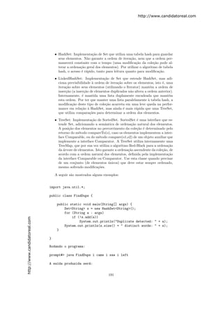 http://www.candidatoreal.com




                                   • HashSet: Implementa¸˜o de Set que utiliza uma tabela hash para guardar
                                                           ca
                                     seus elementos. N˜o garante a ordem de itera¸˜o, nem que a ordem per-
                                                        a                           ca
                                     manecer´ constante com o tempo (uma modiﬁca¸˜o da cole¸˜o pode al-
                                              a                                        ca          ca
                                     terar a ordena¸˜o geral dos elementos). Por utilizar o algoritmo de tabela
                                                   ca
                                     hash, o acesso ´ r´pido, tanto para leitura quanto para modiﬁca¸˜o.
                                                    e a                                               ca

                                   • LinkedHashSet: Implementa¸˜o de Set que estende HashSet, mas adi-
                                                                  ca
                                     ciona previsibilidade ` ordem de itera¸˜o sobre os elementos, isto ´, uma
                                                           a                ca                          e
                                     itera¸˜o sobre seus elementos (utilizando o Iterator) mant´m a ordem de
                                          ca                                                    e
                                     inser¸˜o (a inser¸˜o de elementos duplicados n˜o altera a ordem anterior).
                                          ca           ca                          a
                                     Internamente, ´ mantida uma lista duplamente encadeada que mant´m
                                                     e                                                      e
                                     esta ordem. Por ter que manter uma lista paralelamente ` tabela hash, a
                                                                                               a
                                     modiﬁca¸˜o deste tipo de cole¸˜o acarreta em uma leve queda na perfor-
                                              ca                   ca
                                     mance em rela¸˜o ` HashSet, mas ainda ´ mais r´pida que uma TreeSet,
                                                    ca a                       e       a
                                     que utiliza compara¸˜es para determinar a ordem dos elementos.
                                                          co

                                   • TreeSet: Implementa¸˜o de SortedSet. SortedSet ´ uma interface que es-
                                                          ca                            e
                                     tende Set, adicionando a semˆntica de ordena¸˜o natural dos elementos.
                                                                   a                ca
                                     A posi¸˜o dos elementos no percorrimento da cole¸˜o ´ determinado pelo
                                            ca                                          ca e
                                     retorno do m´todo compareTo(o), caso os elementos implementem a inter-
                                                  e
                                     face Comparable, ou do m´todo compare(o1,o2) de um objeto auxiliar que
                                                                e
                                     implemente a interface Comparator. A TreeSet utiliza internamente uma
                                     TreeMap, que por sua vez utiliza o algoritmo Red-Black para a ordena¸˜o
                                                                                                           ca
                                     da ´rvore de elementos. Isto garante a ordena¸˜o ascendente da cole¸˜o, de
                                        a                                         ca                    ca
                                     acordo com a ordem natural dos elementos, deﬁnida pela implementa¸˜o  ca
                                     da interface Comparable ou Comparator. Use esta classe quando precisar
                                     de um conjunto (de elementos unicos) que deve estar sempre ordenado,
                                                                     ´
                                     mesmo sofrendo modiﬁca¸˜es.
                                                               co

                                   A seguir s˜o mostrados alguns exemplos:
                                             a


                               import java.util.*;

                               public class FindDups {

                                    public static void main(String[] args) {
                                        Set<String> s = new HashSet<String>();
                                        for (String a : args)
                                            if (!s.add(a))
http://www.candidatoreal.com




                                                System.out.println("Duplicate detected: " + a);
                                        System.out.println(s.size() + " distinct words: " + s);
                                    }

                               }

                               Rodando o programa:

                               prompt#> java FindDups i came i saw i left

                               A sa´da produzida ser´:
                                   ı                a


                                                                     191
 