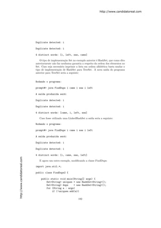 http://www.candidatoreal.com




                               Duplicate detected: i

                               Duplicate detected: i

                               4 distinct words: [i, left, saw, came]

                                  O tipo de implementa¸˜o Set no exemplo anterior ´ HashSet, que como dito
                                                        ca                         e
                               anteriormente n˜o faz nenhuma garantia a respeito da ordem dos elementos no
                                               a
                               Set. Caso seja necess´rio imprimir a lista em ordem alfab´tica basta mudar o
                                                    a                                   e
                               tipo de implementa¸˜o de HashSet para TreeSet. A nova sa´ do programa
                                                  ca                                        ıda
                               anterior para TreeSet seria a seguinte:


                               Rodando o programa:

                               prompt#> java FindDups i came i saw i left

                               A sa´da produzida ser´:
                                   ı                a

                               Duplicate detected: i

                               Duplicate detected: i

                               4 distinct words: [came, i, left, saw]

                                  Caso fosse utilizado uma LinkedHashSet a sa´ seria a seguinte:
                                                                             ıda

                               Rodando o programa:

                               prompt#> java FindDups i came i saw i left

                               A sa´da produzida ser´:
                                   ı                a

                               Duplicate detected: i

                               Duplicate detected: i

                               4 distinct words: [i, came, saw, left]
http://www.candidatoreal.com




                                  E agora um outro exemplo, modiﬁcando a classe FindDups:

                               import java.util.*;

                               public class FindDups2 {

                                   public static void main(String[] args) {
                                       Set<String> uniques = new HashSet<String>();
                                       Set<String> dups    = new HashSet<String>();
                                       for (String a : args)
                                           if (!uniques.add(a))


                                                                   192
 