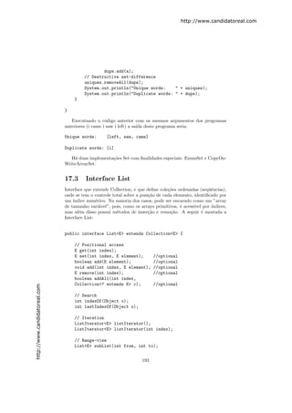 http://www.candidatoreal.com




                                                dups.add(a);
                                        // Destructive set-difference
                                        uniques.removeAll(dups);
                                        System.out.println("Unique words:    " + uniques);
                                        System.out.println("Duplicate words: " + dups);
                                   }

                               }

                                  Executando o c´digo anterior com os mesmos argumentos dos programas
                                                   o
                               anteriores (i came i saw i left) a sa´ deste programa seria:
                                                                    ıda

                               Unique words:       [left, saw, came]

                               Duplicate words: [i]

                                  H´ duas implementa¸˜es Set com ﬁnalidades especiais: EnumSet e CopyOn-
                                    a               co
                               WriteArraySet.


                               17.3      Interface List
                               Interface que extende Collection, e que deﬁne cole¸˜es ordenadas (seq¨ˆncias),
                                                                                 co                  ue
                               onde se tem o controle total sobre a posi¸˜o de cada elemento, identiﬁcado por
                                                                        ca
                               um ´ındice num´rico. Na maioria dos casos, pode ser encarado como um ”array
                                               e
                               de tamanho vari´vel”, pois, como os arrays primitivos, ´ acess´ por ´
                                                 a                                     e      ıvel    ındices,
                               mas al´m disso possui m´todos de inser¸˜o e remo¸˜o. A seguir ´ mostada a
                                      e                 e               ca        ca               e
                               Interface List:


                               public interface List<E> extends Collection<E> {

                                   // Positional access
                                   E get(int index);
                                   E set(int index, E element);           //optional
                                   boolean add(E element);                //optional
                                   void add(int index, E element);        //optional
                                   E remove(int index);                   //optional
                                   boolean addAll(int index,
                                   Collection<? extends E> c);            //optional
http://www.candidatoreal.com




                                   // Search
                                   int indexOf(Object o);
                                   int lastIndexOf(Object o);

                                   // Iteration
                                   ListIterator<E> listIterator();
                                   ListIterator<E> listIterator(int index);

                                   // Range-view
                                   List<E> subList(int from, int to);


                                                                    193
 