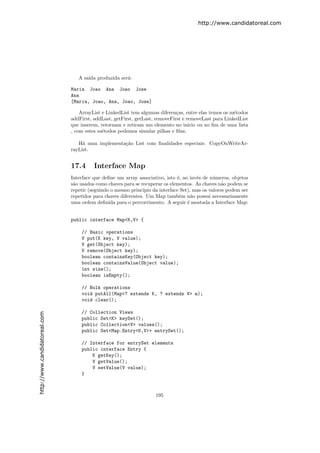 http://www.candidatoreal.com




                                  A sa´ produzida ser´:
                                      ıda            a

                               Maria Joao Ana Joao Jose
                               Ana
                               [Maria, Joao, Ana, Joao, Jose]

                                   ArrayList e LinkedList tem algumas diferen¸as, entre elas temos os m´todos
                                                                              c                        e
                               addFirst, addLast, getFirst, getLast, removeFirst e removeLast para LinkedList
                               que inserem, retornam e retiram um elemento no inicio ou no ﬁm de uma lista
                               , com estes m´todos podemos simular pilhas e ﬁlas.
                                             e

                                  H´ uma implementa¸˜o List com ﬁnalidades especiais: CopyOnWriteAr-
                                    a              ca
                               rayList.


                               17.4      Interface Map
                               Interface que deﬁne um array associativo, isto ´, ao inv´s de n´meros, objetos
                                                                               e        e       u
                               s˜o usados como chaves para se recuperar os elementos. As chaves n˜o podem se
                                a                                                                   a
                               repetir (seguindo o mesmo princ´ıpio da interface Set), mas os valores podem ser
                               repetidos para chaves diferentes. Um Map tamb´m n˜o possui necessariamente
                                                                                e     a
                               uma ordem deﬁnida para o percorrimento. A seguir ´ mostada a Interface Map:
                                                                                    e


                               public interface Map<K,V> {

                                   // Basic operations
                                   V put(K key, V value);
                                   V get(Object key);
                                   V remove(Object key);
                                   boolean containsKey(Object key);
                                   boolean containsValue(Object value);
                                   int size();
                                   boolean isEmpty();

                                   // Bulk operations
                                   void putAll(Map<? extends K, ? extends V> m);
                                   void clear();

                                   // Collection Views
http://www.candidatoreal.com




                                   public Set<K> keySet();
                                   public Collection<V> values();
                                   public Set<Map.Entry<K,V>> entrySet();

                           