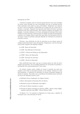 http://www.candidatoreal.com




                               desempenho da CPU.

                                   A t´cnica de pipeline pode ser descrita genericamente como uma estrat´gia
                                       e                                                                     e
                               de aceitar novas entradas em uma extremidade sem que as entradas pr´vias     e
                               tenha aparecido como sa´    ıdas na outra extremidade. Imaginemos um esquema
                               em que o ciclo de instru¸˜o ´ subdividido em 2 etapas que s˜o a busca da in-
                                                          ca e                                 a
                               stru¸˜o e a execu¸˜o. Enquanto uma instru¸˜o est´ sendo executada, a pr´xima
                                    ca           ca                         ca     a                       o
                               instru¸˜o pode estar sendo buscada. Este esquema conﬁgura um pipeline de 2
                                      ca
                               est´gios, e a t´cnica utilizada ´ a de busca antecipada de instru¸˜o (Instruction
                                  a           e                 e                                ca
                               Prefetch ou Fetch Overlap). Embora possa ser obtido um ganho de desempenho,
                               o pipeline de 2 est´gios ainda ´ muito fraco para lidar com instru¸˜es de desvio,
                                                  a             e                                 co
                               nas quais a busca da pr´xima instru¸˜o depende do resultado da execu¸˜o da
                                                          o            ca                                 ca
                               instru¸˜o corrente.
                                      ca

                                   Portanto, uma subdivis˜o do ciclo de instru¸˜o em um n´mero maior de
                                                          a                   ca          u
                               est´gios pode proporcionar maior desempenho. Imaginemos o ciclo de instru¸˜o
                                  a                                                                     ca
                               como sendo composto dos seguintes est´gios:
                                                                     a

                                  • (1)BI - Busca da Instru¸˜o;
                                                           ca
                                  • (2)DI - Decodiﬁca¸˜o da Instru¸˜o;
                                                     ca           ca
                                  • (3)CO - Calculo dos Endere¸os dos Operandos;
                                                              c

                                  • (4)BO - Busca dos Operandos;
                                  • (5)EI - Execu¸˜o da instru¸˜o;
                                                 ca           ca

                                  • (6)EO - Escrita do Operando.

                                   Essa subdivis˜o busca fazer com que os tempos gastos em cada um dos 6
                                                 a
                               est´gios seja parecido. Se os 6 est´gios pudessem ser executados em paralelo, o
                                  a                               a
                               desempenho seria aproximadamente 6 vezes maior.

                                   No entanto, podem existir conﬂitos de acesso ` mem´ria por parte dos
                                                                                   a      o
                               est´gios e nem todas as instru¸˜es possuem os seis est´gios. Somam-se ` esses
                                  a                           co                     a                a
                               dois problemas, a existˆncia de instru¸˜es de desvios, principais inimigas da
                                                       e               co
                               t´cnica de pipeline. Para lidar com os problemas introduzidos pelas instru¸˜es
                                e                                                                        co
                               de desvio s˜o utilizadas t´cnicas como:
                                          a              e

                                  • M´ltiplos Fluxos (duplica¸˜o de est´gios iniciais);
                                     u                       ca        a
http://www.candidatoreal.com




                                  • Busca Antecipada de Instru¸˜o-Alvo de Desvio;
                                                              ca

                                  • Mem´ria de La¸o de Repeti¸˜o (loop buﬀer );
                                       o         c           ca

                                  • Previs˜o de Desvio baseadas no opcode;
                                          a

                                  • Previs˜o de Desvio baseadas em hist´rico (BTB - Branch Target Buﬀer,
                                           a                           o
                                    tamb´m conhecida como BHT - Branch History Table).
                                         e

                                   As ﬁguras 1.5 e 1.6 mostram os diagramas de tempo para o pipeline de
                               instru¸˜es com e sem instru¸˜es de desvio.
                                     co                   co


                                                                      21
 