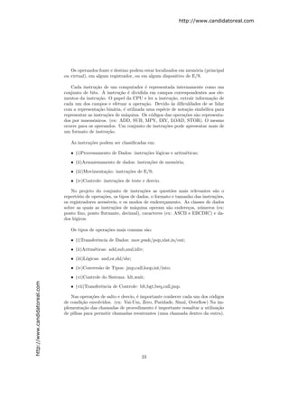 http://www.candidatoreal.com




                                  Os operandos fonte e destino podem estar localizados em mem´ria (principal
                                                                                              o
                               ou virtual), em algum registrador, ou em algum dispositivo de E/S.

                                  Cada instru¸˜o de um computador ´ representada internamente como um
                                               ca                      e
                               conjunto de bits. A instru¸˜o ´ dividida em campos correspondentes aos ele-
                                                           ca e
                               mentos da instru¸˜o. O papel da CPU e ler a instru¸˜o, extrair informa¸˜o de
                                                ca                                 ca                  ca
                               cada um dos campos e efetuar a opera¸˜o. Devido `s diﬁculdades de se lidar
                                                                       ca           a
                               com a representa¸˜o bin´ria, ´ utilizada uma esp´cie de nota¸˜o simb´lica para
                                                ca      a    e                 e           ca      o
                               representar as instru¸˜es de m´quina. Os c´digos das opera¸˜es s˜o representa-
                                                    co        a           o               co   a
                               dos por mnemˆnicos. (ex: ADD, SUB, MPY, DIV, LOAD, STOR). O mesmo
                                              o
                               ocorre para os operandos. Um conjunto de instru¸˜es pode apresentar mais de
                                                                                co
                               um formato de instru¸˜o.
                                                     ca

                                  As instru¸˜es podem ser classiﬁcadas em:
                                           co

                                  • (i)Processamento de Dados: instru¸˜es l´gicas e aritm´ticas;
                                                                     co o                e

                                  • (ii)Armazenamento de dados: instru¸˜es de mem´ria;
                                                                      co         o
                                  • (iii)Movimenta¸˜o: instru¸˜es de E/S;
                                                  ca         co

                                  • (iv)Controle: instru¸˜es de teste e desvio.
                                                        co

                                   No projeto do conjunto de instru¸˜es as quest˜es mais relevantes s˜o o
                                                                      co            o                    a
                               repert´rio de opera¸˜es, os tipos de dados, o formato e tamanho das instru¸˜es,
                                      o           co                                                     co
                               os registradores acess´
                                                     ıveis, e os modos de endere¸amento. As classes de dados
                                                                                 c
                               sobre as quais as instru¸˜es de m´quina operam s˜o endere¸os, n´meros (ex:
                                                        co        a                a        c    u
                               ponto ﬁxo, ponto ﬂutuante, decimal), caracteres (ex: ASCII e EBCDIC) e da-
                               dos l´gicos.
                                    o

                                  Os tipos de opera¸˜es mais comuns s˜o:
                                                   co                a

                                  • (i)Transferˆncia de Dados: mov,push/pop,xlat,in/out;
                                               e
                                  • (ii)Aritm´ticas: add,sub,mul,idiv;
                                             e

                                  • (iii)L´gicas: and,or,shl/shr;
                                          o

                                  • (iv)Convers˜o de Tipos: jmp,call,loop,int/into;
                                               a

                                  • (vi)Controle do Sistema: hlt,wait;
http://www.candidatoreal.com




                                  • (vii)Transferˆncia de Controle: blt,bgt,beq,call,jmp.
                                                 e

                                  Nas opera¸˜es de salto e desvio, ´ importante conhecer cada um dos c´digos
                                            co                     e                                  o
                               de condi¸˜o envolvidos. (ex: Vai-Um, Zero, Paridade, Sinal, Overﬂow) Na im-
                                       ca
                               plementa¸˜o das chamadas de procedimento ´ importante ressaltar a utiliza¸˜o
                                        ca                                  e                            ca
                               de pilhas para permitir chamadas reentrantes (uma chamada dentro da outra).




                                                                     23
 