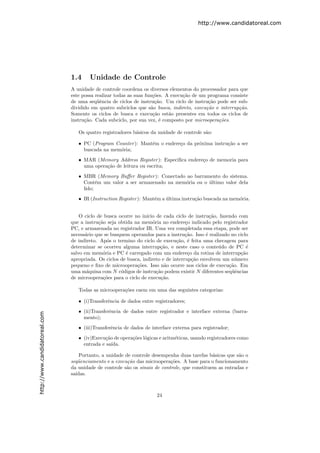 http://www.candidatoreal.com




                               1.4     Unidade de Controle
                               A unidade de controle coordena os diversos elementos do processador para que
                               este possa realizar todas as suas fun¸˜es. A execu¸˜o de um programa consiste
                                                                     co          ca
                               de uma seq¨ˆncia de ciclos de instru¸˜o. Um ciclo de instru¸˜o pode ser sub-
                                           ue                         ca                   ca
                               dividido em quatro subciclos que s˜o busca, indireto, execu¸˜o e interrup¸˜o.
                                                                    a                     ca            ca
                               Somente os ciclos de busca e execu¸˜o est˜o presentes em todos os ciclos de
                                                                     ca    a
                               instru¸˜o. Cada subciclo, por sua vez, ´ composto por microopera¸˜es.
                                     ca                                 e                       co

                                  Os quatro registradores b´sicos da unidade de controle s˜o:
                                                           a                              a

                                  • PC (Program Counter ): Mant´m o endere¸o da pr´xima instru¸˜o a ser
                                                               e          c       o           ca
                                    buscada na mem´ria;
                                                  o
                                  • MAR (Memory Address Register ): Especiﬁca endere¸o de memoria para
                                                                                    c
                                    uma opera¸˜o de leitura ou escrita;
                                             ca
                                  • MBR (Memory Buﬀer Register ): Conectado ao barramento do sistema.
                                    Cont´m um valor a ser armazenado na mem´ria ou o ultimo valor dela
                                          e                                o         ´
                                    lido;
                                  • IR (Instruction Register ): Mant´m a ultima instru¸˜o buscada na mem´ria.
                                                                    e    ´            ca                o


                                   O ciclo de busca ocorre no in´ıcio de cada ciclo de instru¸˜o, fazendo com
                                                                                              ca
                               que a instru¸˜o seja obtida na mem´ria no endere¸o indicado pelo registrador
                                            ca                      o              c
                               PC, e armazenada no registrador IR. Uma vez completada essa etapa, pode ser
                               necess´rio que se busquem operandos para a instru¸˜o. Isso ´ realizado no ciclo
                                     a                                             ca       e
                               de indireto. Ap´s o termino do ciclo de execu¸˜o, ´ feita uma checagem para
                                                o                              ca e
                               determinar se ocorreu alguma interrup¸˜o, e neste caso o conte´do de PC ´
                                                                        ca                       u            e
                               salvo em mem´ria e PC ´ carregado com um endere¸o da rotina de interrup¸˜o
                                              o        e                            c                      ca
                               apropriada. Os ciclos de busca, indireto e de interrup¸˜o envolvem um n´mero
                                                                                      ca                 u
                               pequeno e ﬁxo de microopera¸˜es. Isso n˜o ocorre nos ciclos de execu¸˜o. Em
                                                            co            a                           ca
                               uma m´quina com N c´digos de instru¸˜o podem existir N diferentes seq¨ˆncias
                                      a              o                ca                               ue
                               de microopera¸˜es para o ciclo de execu¸˜o.
                                              co                        ca

                                  Todas as microopera¸˜es caem em uma das seguintes categorias:
                                                     co

                                  • (i)Transferˆncia de dados entre registradores;
                                               e
                                  • (ii)Transferˆncia de dados entre registrador e interface externa (barra-
                                                e
http://www.candidatoreal.com




                                    mento);
                                  • (iii)Transferˆncia de dados de interface externa para registrador;
                                                 e
                                  • (iv)Execu¸˜o de opera¸˜es l´gicas e aritm´ticas, usando registradores como
                                             ca          co o                e
                                    entrada e sa´
                                                ıda.

                                   Portanto, a unidade de controle desempenha duas tarefas b´sicas que s˜o o
                                                                                              a          a
                               seq¨enciamento e a execu¸˜o das microopera¸˜es. A base para o funcionamento
                                  u                     ca                 co
                               da unidade de controle s˜o os sinais de controle, que constituem as entradas e
                                                       a
                               sa´
                                 ıdas.



                                                                     24
 