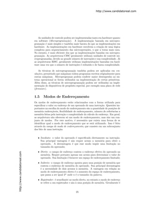 http://www.candidatoreal.com




                                  As unidades de controle podem ser implementadas tanto em hardware quanto
                               em software (Microprograma¸˜o). A implementa¸˜o baseada em micropro-
                                                            ca                  ca
                               grama¸˜o ´ mais simples e tamb´m mais barata do que as implementa¸˜es em
                                     ca e                      e                                    co
                               hardware. As implementa¸˜es em hardware envolvem a cria¸˜o de uma l´gica
                                                         co                               ca           o
                               complexa para sequenciamento das microopera¸˜es, o que a torna mais cara.
                                                                             co
                               No entanto, ´ mais eﬁciente dos que as implementa¸˜es basadas em micropro-
                                            e                                    co
                               grama¸˜o. As arquiteturas CISC geralmente utilizam unidades de controle mi-
                                     ca
                               croprogramadas, devido ao grande n´mero de instru¸˜es e sua complexidade. J´
                                                                  u             co                        a
                               as arquiteturas RISC, geralmente utilizam implementa¸˜es baseadas em hard-
                                                                                    co
                               ware uma vez que o n´mero de instru¸˜es ´ reduzido e de baixa complexidade.
                                                    u               co e

                                   As t´cnicas de microprograma¸˜o tamb´m podem ser aplicadas em em-
                                       e                         ca        e
                               ula¸˜es, permitindo que m´quinas rodem programas escritos originalmente para
                                  co                    a
                               outras m´quinas. Microprogramas podem conferir maior desempenho ao sis-
                                         a
                               tema operacional se forem utilizados na implementa¸˜o de certas primitivas.
                                                                                     ca
                               Al´m disso, as t´cnicas de microprograma¸˜o podem ser utilizadas na imple-
                                 e              e                        ca
                               menta¸˜o de dispositivos de prop´sito especial, por exemplo uma placa de rede
                                     ca                        o
                               (ﬁrmware).


                               1.5     Modos de Endere¸amento
                                                      c
                               Os modos de endere¸amento est˜o relacionados com a forma utilizada para
                                                     c           a
                               especiﬁcar o valor ou endere¸o de um operando de uma instru¸˜o. Quest˜es im-
                                                            c                               ca        o
                               portantes na escolha do modo de endere¸amento s˜o a quantidade de posi¸˜es de
                                                                      c        a                      co
                               mem´ria endere¸´veis, ﬂexibilidade de endere¸amento, n´mero de referˆncias a
                                    o          ca                           c          u             e
                               mem´ria feitas pela instru¸˜o e complexidade do c´lculo do endere¸o. Em geral,
                                    o                     ca                    a               c
                               as arquitetura n˜o oferecem s´ um modo de endere¸amento, mas sim um con-
                                                a             o                   c
                               junto de modos. Por este motivo, ´ necess´rio que exista uma forma de se
                                                                    e      a
                               identiﬁcar qual o modo de endere¸amento que se est´ utilizando. Isso ´ feito
                                                                  c                 a                  e
                               atrav´s do campo de modo de endere¸amento, que consiste em um subconjunto
                                    e                               c
                               dos bits de uma instru¸˜o.
                                                       ca


                                  • Imediato: o valor do operando ´ especiﬁcado diretamente na instru¸˜o.
                                                                  e                                  ca
                                    Sua principal vantagem ´ n˜o requer acesso a mem´ria para obter o
                                                            e a                        o
                                    operando. A desvantagem ´ que esse modo imp˜e uma limita¸˜o no
                                                               e                     o            ca
                                    tamanho do operando;
                                  • Direto: o campo de endere¸o contem o endere¸o efetivo do operando na
                                                               c                  c
http://www.candidatoreal.com




                                    mem´ria. Requer portanto apenas um acesso para determinar o valor do
                                         o
                                    operando. Sua limita¸˜o ´ fornecer um espa¸o de endere¸amento limitado;
                                                        ca e                  c           c

                                  • Indireto: o campo de endere¸o aponta para uma posi¸˜o de mem´ria que
                                                                c                       ca       o
                                    contem o endere¸o de mem´ria do operando. Sua principal desvantagem
                                                     c         o
                                    ´ a necessidade de dois acessos ` mem´ria. A vantagem em rela¸˜o ao
                                    e                                a     o                       ca
                                    modo de endere¸amento direto ´ o aumento do espa¸o de endere¸amento,
                                                    c              e                  c         c
                                    que passa a ser igual 2n onde n ´ o tamanho da palavra;
                                                                    e

                                  • Registrador : ´ semelhante ao modo direto, no entanto o modo de endere¸o
                                                  e                                                       c
                                    se refere a um registrador e n˜o ` uma posi¸˜o de mem´ria. Geralmente ´
                                                                  a a          ca          o                e


                                                                    25
 