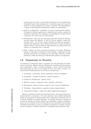 http://www.candidatoreal.com




                                     composto por 3 ou 4 bits, o que permite referenciar de 8 a 16 registradores
                                     de prop´sito geral. Suas vantagens s˜o o tamanho pequeno do campo de
                                             o                           a
                                     endere¸o e n˜o necessidade de se acessar a mem´ria. Sua desvantagem ´
                                           c     a                                    o                        e
                                     o espa¸o de endere¸amento limitado pelo n´mero de registradores;
                                           c            c                       u
                                  • Indireto via Registrador : semelhante ao modo de endere¸amento indireto.
                                                                                           c
                                    O campo de endere¸o aponta para o registrado que contem a posi¸˜o de
                                                        c                                            ca
                                    mem´ria do operando. Sua vantagem ´ a necessidade de um unico acesso
                                         o                                 e                   ´
                                    a mem´ria, um a menos que no modo indireto;
                                           o
                                  • Deslocamento: requer que uma instru¸˜o tenha dois campos de endere¸o,
                                                                           ca                            c
                                    com pelo menos um expl´    ıcito. O valor de um dos campos ´ usado dire-
                                                                                               e
                                    tamente (valor = A). O outro campo ´ baseado no c´digo da opera¸˜o, e
                                                                            e            o            ca
                                    especiﬁca um registrador cujo conte´do ´ adicionado a A, para produzir o
                                                                          u e
                                    endere¸o efetivo. Os trˆs modos de endere¸amento por deslocamento s˜o
                                           c                 e                  c                        a
                                    relativo, via registrador-base e indexado;
                                  • Pilha: A pilha ´ um bloco reservado de posi¸˜es em mem´ria. Elementos
                                                    e                            co           o
                                    podem ser colocados e removidos do topo da pilha. o apontador do topo
                                    da pilha (stack-pointer ) ´ mantido em um registrador. Portanto, de fato,
                                                              e
                                    referˆncias a pilha s˜o feitas por endere¸amento indireto via registrador.
                                         e               a                   c


                               1.6     Organiza¸˜o de Mem´ria
                                               ca        o
                               Um sistema de computador t´   ıpico ´ equipado com uma hierarquia de subsis-
                                                                    e
                               temas de mem´ria, algumas internas (diretamente acess´
                                               o                                     ıveis pelo processador,
                               como registradores, cache e mem´ria principal) e outras externas (acess´
                                                                  o                                     ıveis
                               pelo processador por meio de um m´dulo de E/S, como disco e cdrom). As
                                                                      o
                               caracter´
                                       ısticas fundamentais de um sistema de mem´ria s˜o:
                                                                                 o    a

                                 1. Localiza¸˜o - processador, interna (principal), externa (secund´ria);
                                            ca                                                     a
                                 2. Capacidade - tamanho da palavra e n´mero da palavra;
                                                                       u
                                 3. Unidade de Transferˆncia - palavra, bloco;
                                                       e
                                 4. M´todo de Acesso - seq¨encial, direto, aleat´rio, associativo;
                                     e                    u                     o
                                 5. Desempenho - tempo de acesso, tempo de ciclo e taxa de transferˆncia;
                                                                                                   e
                                 6. Tecnologia - semicondutores, magn´tica, ´ptica, magneto-´ptico;
                                                                     e      o               o
http://www.candidatoreal.com




                                 7. Caracter´
                                            ısticas F´
                                                     ısicas - vol´til/n˜o vol´til, apag´vel/n˜o apag´vel.
                                                                 a     a     a         a     a      a

                                   Quanto ao m´todo de acesso das mem´rias internas, vale a pena destacar os
                                                e                       o
                               acessos aleat´rio e associativo. No acesso aleat´rio, cada unidade endere¸´vel
                                            o                                  o                        ca
                               possui um mecanismo de endere¸amento unico e ﬁsicamente conectado a ela. E
                                                                c       ´                                  ´
                               o m´todo utilizado na mem´ria principal. O esquema associativo consiste em
                                   e                        o
                               um tipo de mem´ria de acesso aleat´rio que possibilita comparar simultanea-
                                                 o                  o
                               mente um certo n´mero de bits de uma palavra com todas palavras da mem´ria
                                                 u                                                       o
                               (totalmente associativo) ou com um conjunto de palavras de mem´ria (associa-
                                                                                                o
                               tivo por conjunto). O m´todo associativo ´ empregado pelas mem´rias cache.
                                                        e                 e                      o



                                                                      26
 