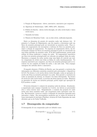 http://www.candidatoreal.com




                                  ii Fun¸˜o de Mapeamento - direto, associativo, associativo por conjuntos;
                                        ca

                                 iii Algoritmo de Substitui¸˜o - LRU, FIFO, LFU, Aleat´rio;
                                                           ca                         o

                                 iv Pol´
                                       ıtica de Escrita - direta (write-through), de volta (write-back) e unica
                                                                                                          ´
                                    (write-once);

                                  v Tamanho da Linha;

                                 vi N´mero de Mem´rias Cache - um ou dois n´
                                     u           o                         ıveis, uniﬁcada/separada.

                                   Entre os elementos de projeto de mem´ria cache vale destacar trˆs. O
                                                                           o                           e
                               primeiro ´ a Fun¸˜o de Mapeamento, que diz respeito a determinar onde um
                                         e         ca
                               bloco da mem´ria principal pode ser encontrado na mem´ria cache. Para re-
                                               o                                         o
                               alizar este mapeamento s˜o necess´rios o endere¸o do bloco na mem´ria prin-
                                                          a       a             c                   o
                               cipal e a fun¸˜o de mapeamento. No esquema de mapeamento direto, um de-
                                             ca
                               terminado conjunto de blocos da mem´ria principal s´ pode ser encontrado em
                                                                      o               o
                               uma linha espec´             o           ´
                                                 ıﬁca da mem´ria cache. E de f´cil implementa¸˜o, por´m pode
                                                                              a              ca      e
                               utilizar de forma ineﬁciente o espa¸o da cache. No mapeamento associativo
                                                                   c
                               um bloco da mem´ria principal pode ser colocado em qualquer linha da cache.
                                                    o
                               Maximiza a ocupa¸˜o da cache, por´m exige uma l´gica de controle que real-
                                                     ca             e               o
                               ize compara¸˜o do r´tulo com todas as linhas do cache simultaneamente. No
                                            ca         o
                               esquema associativo por conjuntos, um bloco da mem´ria principal pode se en-
                                                                                      o
                               contrar em um conjunto de linhas da cache, e n˜o nela toda. Visa conjugar
                                                                                  a
                               vantagens dos m´todos direto e associativo.
                                                  e

                                   O segundo elemento ´ Pol´
                                                         e    ıtica de Escrita, que visa garantir a coerˆncia das
                                                                                                         e
                               informa¸˜es nos diferentes mem´rias acess´
                                        co                        o          ıveis pelo processador e dispositivos
                               de E/S. Na t´cnica ´ a de escrita direta (write-through), todas as opera¸˜es de
                                             e      e                                                      co
                               escrita s˜o feitas na mem´ria principal e no cache. Esta garante a coerˆncia em
                                        a                 o                                              e
                               todas as mem´rias do sistema, no entanto ´ de baixo desempenho. Na t´cnica
                                               o                              e                             e
                               de escrita de volta (write-back), as escritas s˜o feitas apenas na cache. Minimiza
                                                                              a
                               as opera¸˜es de escrita em mem´ria principal, por´m imp˜e que opera¸˜es de
                                         co                       o                   e       o            co
                               E/S acessem o cache.

                                   O terceiro elemento ´ o n´mero de mem´rias cache do sistema. Atualmente,
                                                       e    u              o
                               a organiza¸˜o mais comuns ´ baseada em 2 n´
                                          ca                e                 ıveis, um interno ao processador
                               (L1) e outro externo (L2). Originalmente, a maioria dos projetos de cache
                               inclui uma unica mem´ria cache, que armazenava tanto instru¸˜es como da-
                                            ´         o                                         co
                               dos. Recentemente, tornou-se comum a utiliza¸˜o de mem´rias separadas para
                                                                               ca          o
http://www.candidatoreal.com




                               instru¸˜es e dados. Em processadores modernos que se valem de t´cnicas de
                                     co                                                             e
                               busca antecipada de instru¸˜o (Pipeline), t´cnicas de Cache Separadas s˜o mais
                                                          ca              e                            a
                               eﬁcientes que as de Cache Uniﬁcada.


                               1.7     Desempenho do computador
                               O desempenho de um computador pode ser deﬁnido como:
                                                                               1
                                                    Desempenho =                                             (1.1)
                                                                      T empo de Execucao



                                                                       28
 