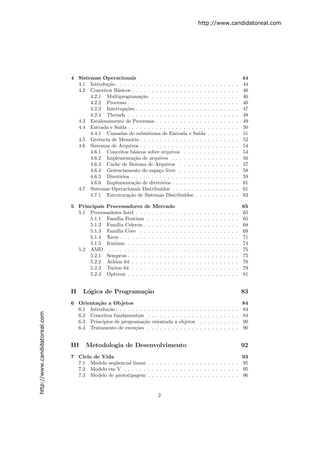 http://www.candidatoreal.com




                               4 Sistemas Operacionais                                                                                          44
                                 4.1 Introdu¸˜o . . . . . . . . . . . . . . . . . . . . . . .
                                            ca                                                                  .   .   .   .   .   .   .   .   44
                                 4.2 Conceitos B´sicos . . . . . . . . . . . . . . . . . . .
                                                 a                                                              .   .   .   .   .   .   .   .   46
                                      4.2.1 Multiprograma¸˜o . . . . . . . . . . . . . .
                                                            ca                                                  .   .   .   .   .   .   .   .   46
                                      4.2.2 Processo . . . . . . . . . . . . . . . . . . . .                    .   .   .   .   .   .   .   .   46
                                      4.2.3 Interrup¸˜es . . . . . . . . . . . . . . . . . .
                                                     co                                                         .   .   .   .   .   .   .   .   47
                                      4.2.4 Threads . . . . . . . . . . . . . . . . . . . .                     .   .   .   .   .   .   .   .   48
                                 4.3 Escalonamento de Processos . . . . . . . . . . . . .                       .   .   .   .   .   .   .   .   49
                                 4.4 Entrada e Sa´ . . . . . . . . . . . . . . . . . . . .
                                                  ıda                                                           .   .   .   .   .   .   .   .   50
                                      4.4.1 Camadas do subsistema de Entrada e Sa´       ıda                    .   .   .   .   .   .   .   .   51
                                 4.5 Gerˆncia de Mem´ria . . . . . . . . . . . . . . . . .
                                          e            o                                                        .   .   .   .   .   .   .   .   52
                                 4.6 Sistemas de Arquivos . . . . . . . . . . . . . . . . .                     .   .   .   .   .   .   .   .   54
                                      4.6.1 Conceitos b´sicos sobre arquivos . . . . . .
                                                         a                                                      .   .   .   .   .   .   .   .   54
                                      4.6.2 Implementa¸ao de arquivos . . . . . . . . .
                                                         c˜                                                     .   .   .   .   .   .   .   .   56
                                      4.6.3 Cache de Sistema de Arquivos . . . . . . .                          .   .   .   .   .   .   .   .   57
                                      4.6.4 Gerenciamento do espa¸o livre . . . . . . .
                                                                      c                                         .   .   .   .   .   .   .   .   58
                                      4.6.5 Diret´rios . . . . . . . . . . . . . . . . . . .
                                                 o                                                              .   .   .   .   .   .   .   .   59
                                      4.6.6 Implementa¸ao de diret´rios . . . . . . . . .
                                                         c˜           o                                         .   .   .   .   .   .   .   .   61
                                 4.7 Sistemas Operacionais Distribu´   ıdos . . . . . . . . .                   .   .   .   .   .   .   .   .   61
                                      4.7.1 Estrutura¸˜o de Sistemas Distribu´
                                                      ca                          ıdos . . .                    .   .   .   .   .   .   .   .   63

                               5 Principais Processadores de        Mercado                                                                     65
                                 5.1 Processadores Intel . . . .    . . . . . . .   .   .   .   .   .   .   .   .   .   .   .   .   .   .   .   65
                                     5.1.1 Fam´ Pentium .
                                                ılia                . . . . . . .   .   .   .   .   .   .   .   .   .   .   .   .   .   .   .   65
                                     5.1.2 Fam´ Celeron . .
                                                ılia                . . . . . . .   .   .   .   .   .   .   .   .   .   .   .   .   .   .   .   68
                                     5.1.3 Fam´ Core . . .
                                                ılia                . . . . . . .   .   .   .   .   .   .   .   .   .   .   .   .   .   .   .   69
                                     5.1.4 Xeon . . . . . . . .     . . . . . . .   .   .   .   .   .   .   .   .   .   .   .   .   .   .   .   71
                                     5.1.5 Itanium . . . . . .      . . . . . . .   .   .   .   .   .   .   .   .   .   .   .   .   .   .   .   74
                                 5.2 AMD . . . . . . . . . . .      . . . . . . .   .   .   .   .   .   .   .   .   .   .   .   .   .   .   .   75
                                     5.2.1 Sempron . . . . . .      . . . . . . .   .   .   .   .   .   .   .   .   .   .   .   .   .   .   .   75
                                     5.2.2 Athlon 64 . . . . .      . . . . . . .   .   .   .   .   .   .   .   .   .   .   .   .   .   .   .   76
                                     5.2.3 Turion 64 . . . . .      . . . . . . .   .   .   .   .   .   .   .   .   .   .   .   .   .   .   .   79
                                     5.2.4 Opteron . . . . . .      . . . . . . .   .   .   .   .   .   .   .   .   .   .   .   .   .   .   .   81


                               II    L´gica de Programa¸˜o
                                      o                ca                                                                                       83
                               6 Orienta¸˜o a Objetos
                                         ca                                                                                                     84
                                 6.1 Introdu¸˜o . . . . . . . . .
                                             ca                     . . . . . . . . . . . .             .   .   .   .   .   .   .   .   .   .   84
http://www.candidatoreal.com




                                 6.2 Conceitos fundamentais .       . . . . . . . . . . . .             .   .   .   .   .   .   .   .   .   .   84
                                 6.3 Princ´ıpios de programa¸˜o
                                                             ca     orientada a objetos                 .   .   .   .   .   .   .   .   .   .   90
                                 6.4 Tratamento de exce¸oes .
                                                          c˜        . . . . . . . . . . . .             .   .   .   .   .   .   .   .   .   .   90


                               III   Metodologia de Desenvolvimento                                                                             92
                               7 Ciclo de Vida                                                              93
                                 7.1 Modelo seq¨encial linear . . . . . . . . . . . . . . . . . . . . . . . 95
                                               u
                                 7.2 Modelo em V . . . . . . . . . . . . . . . . . . . . . . . . . . . . . 95
                                 7.3 Modelo de prototipagem . . . . . . . . . . . . . . . . . . . . . . . 96


                                                                       2
 