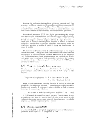 http://www.candidatoreal.com




                                   O tempo ´ a medida de desempenho de um sistema computacional. Em
                                              e
                               geral, ele ´ medido em segundos e pode ser deﬁnido de diferentes maneiras. O
                                          e
                               tempo de resposta ou tempo decorrido (elapsed time) deﬁne o tempo total para
                               se completar uma tarefa computacional, incluindo os acessos ` mem´ria e ao
                                                                                            a      o
                               disco, as atividades de entrada e sa´ e o overhead do sistema operacional.
                                                                   ıda

                                  O tempo do processador (CPU time) deﬁne o tempo gasto pelo proces-
                               sador para executar um programa em particular, n˜o considerando o tempo de
                                                                                a
                               execu¸˜o de outros programas, tempo de espera por I/O, etc. Este tempo ´
                                     ca                                                                    e
                               dividido em tempo do usu´rio e tempo do sistema. O tempo do usu´rio ´ o
                                                        a                                           a    e
                               tempo gasto na execu¸˜o das instru¸˜es do programa do usu´rio. J´ o tempo
                                                    ca            co                      a      a
                               do sistema ´ o tempo gasto pelo sistema operacional para executar tarefas em
                                          e
                               benef´ do programa do usu´rio. A medida de tempo que mais interessa ´ o
                                     ıcio                  a                                             e
                               tempo de usu´rio.
                                            a

                                   Os projetistas medem a velocidade do hardware na execu¸˜o de suas fun¸˜es
                                                                                              ca            co
                               b´sicas com o clock. O clock possui uma taxa constante e determina o momento
                                a
                               da ocorrˆncia de eventos do pr´prio hardware. O tamanho de um per´
                                        e                      o                                         ıodo de
                               clock ´ referenciado tanto como o tempo necess´rio para completar um ciclo de
                                     e                                         a
                               clock quanto como a freq¨ˆncia do clock (inverso do ciclo de clock). Por exemplo,
                                                        ue
                               um ciclo de clock igual a 2 ηs corresponde a uma freq¨ˆncia de 500MHz, que ´
                                                                                       ue                      e
                               o inverso do ciclo de clock.

                               1.7.1    Tempo de execu¸˜o de um programa
                                                      ca
                               F´rmulas bastante simples relacionam a medida do tempo de execu¸˜o gasto no
                                o                                                               ca
                               processador com a m´trica b´sica baseada nos ciclos de clock e tempo do ciclo
                                                   e       a
                               de clock:


                                    Tempo de CPU do programa        = N de ciclos x Per´
                                                                                       ıodo de clock
                                                                    = N de ciclos / Freq¨ˆncia do clock
                                                                                         ue

                                  Essas f´rmulas n˜o incluem qualquer referˆncia ao n´mero de instru¸˜es
                                          o         a                       e         u                co
                               necess´rias ` execu¸˜o de um programa. O tempo de execu¸˜o tamb´m depende
                                     a     a      ca                                  ca       e
                               do n´mero de instru¸˜es do programa. O n´mero de ciclos de clock necess´rios
                                   u               co                   u                             a
                               a
                               ` execu¸˜o de uma instru¸˜o ´ dado por:
                                       ca                ca e

                                         No de ciclos de clock = No instru¸˜es do programa x CPI
                                                                          co                               (1.2)
http://www.candidatoreal.com




                                  A CPI ´ a m´dia do n´mero de ciclos por instru¸˜o. Este parˆmetro permite
                                         e     e        u                       ca           a
                               a compara¸˜o entre diferentes implementa¸˜es de uma mesma arquitetura do
                                         ca                             co
                               conjunto de instru¸˜es, uma vez que o n´mero de instru¸˜es para a execu¸˜o do
                                                 co                   u              co               ca
                               programa nas diferentes implementa¸˜es ´ o mesmo.
                                                                   co e


                               1.7.2    Desempenho da CPU
                               O desempenho da CPU na execu¸˜o de um programa pode ser medido em termos
                                                              ca
                               quantidade de instru¸˜es, do CPI e do per´
                                                   co                   ıodo do clock:



                                                                      29
 