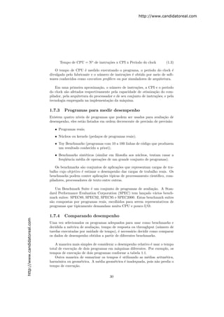 http://www.candidatoreal.com




                                       Tempo de CPU = No de instru¸˜es x CPI x Per´
                                                                  co              ıodo do clock           (1.3)

                                  O tempo de CPU ´ medido executando o programa, o per´
                                                     e                                      ıodo do clock ´e
                               divulgado pelo fabricante e o n´mero de instru¸˜es ´ obtido por meio de soft-
                                                              u              co e
                               wares conhecidos como execution proﬁlers ou por simuladores de arquitetura.

                                   Em uma primeira aproxima¸˜o, o n´mero de instru¸˜es, a CPI e o per´
                                                               ca     u               co                   ıodo
                               do clock s˜o afetados respectivamente pela capacidade de otimiza¸˜o do com-
                                         a                                                        ca
                               pilador, pela arquitetura do processador e de seu conjunto de instru¸˜es; e pela
                                                                                                   co
                               tecnologia empregada na implementa¸˜o da m´quina.
                                                                    ca        a

                               1.7.3     Programas para medir desempenho
                               Existem quatro n´ıveis de programas que podem ser usados para avalia¸˜o de
                                                                                                      ca
                               desempenho, eles est˜o listados em ordem decrescente de precis˜o de previs˜o:
                                                   a                                         a           a

                                  • Programas reais;
                                  • N´cleos ou kernels (peda¸os de programas reais);
                                     u                      c
                                  • Toy Benchmarks (programas com 10 a 100 linhas de c´digo que produzem
                                                                                      o
                                    um resultado conhecido a priori);
                                  • Benchmarks sint´ticos (similar em ﬁlosoﬁa aos n´cleos, tentam casar a
                                                    e                              u
                                    freq¨ˆncia m´dia de opera¸˜es de um grande conjunto de programas).
                                        ue      e            co

                                   Os benchmarks s˜o conjuntos de aplica¸˜es que representam cargas de tra-
                                                    a                     co
                               balho cujo objetivo ´ estimar o desempenho das cargas de trabalho reais. Os
                                                   e
                               benchmarks podem conter aplica¸˜es t´
                                                                co    ıpicas de processamento cient´
                                                                                                   ıﬁco, com-
                               piladores, processadores de texto entre outras.

                                  Um Benchmark Suite ´ um conjunto de programas de avalia¸˜o. A Stan-
                                                       e                                     ca
                               dard Performance Evaluation Corporation (SPEC) tem lan¸ado v´rios bench-
                                                                                       c      a
                               mark suites: SPEC89, SPEC92, SPEC95 e SPEC2000. Estas benchmark suites
                               s˜o compostas por programas reais, escolhidos para serem representativos de
                                a
                               programas que tipicamente demandam muita CPU e pouco I/O.

                               1.7.4     Comparando desempenho
http://www.candidatoreal.com




                               Uma vez selecionados os programas adequados para usar como benchmarks e
                               decidida a m´trica de avalia¸ao, tempo de resposta ou throughput (n´mero de
                                            e              c˜                                      u
                               tarefas executadas por unidade de tempo), ´ necess´rio decidir como comparar
                                                                          e      a
                               os dados de desempenho obtidos a partir de diferentes benchmarks.

                                  A maneira mais simples de considerar o desempenho relativo ´ usar o tempo
                                                                                             e
                               total de execu¸˜o de dois programas em m´quinas diferentes. Por exemplo, os
                                             ca                          a
                               tempos de execu¸˜o de dois programas conforme a tabela 1.1.
                                                ca
                                  Outra maneira de sumarizar os tempos ´ utilizando as m´dias aritm´tica,
                                                                           e               e           e
                               harmˆnica ou geom´trica. A m´dia geom´trica ´ inadequada, pois n˜o prediz o
                                     o             e          e       e      e                   a
                               tempo de execu¸˜o.
                                              ca

                                                                     30
 