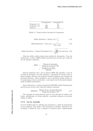http://www.candidatoreal.com




                                                               Computador A     Computador B
                                            Programa 1 (s)          1                10
                                            Programa 2 (s)        1000              100
                                            Total (s)             1001              110


                                           Tabela 1.1: Tempo total de execu¸˜o de 2 programas
                                                                           ca


                                                                                            1
                                                   M´dia Aritm´tica = Tempo (i,n) =
                                                    e         e                                             (1.4)
                                                                                            n
                                                                                         n
                                               M´dia Harmˆnica = Taxa (i,n) =
                                                e        o                            n      1              (1.5)
                                                                                      i=1 T axai


                                                                                        n
                                M´dia Geom´trica = Tempo Normalizado (i,n) =
                                 e        e                                       n
                                                                                             T normalizadoi (1.6)
                                                                                       i=1


                                   Al´m das m´dia, existem ainda outras medidas de desempenho. Uma das
                                     e          e
                               alternativas ´ a m´trica MIPS (million instruction per second), que ´ dada por
                                            e     e                                                e
                               um das seguintes express˜es:
                                                        o

                                                                 N´mero de instru¸˜es
                                                                  u              co
                                                   MIPS    =
                                                               Tempo de execu¸˜o x 106
                                                                              ca
                                                               Freq¨ˆncia de Clock
                                                                   ue
                                                           =
                                                                    CPI 106
                                   Existem problemas com o uso da m´trica MIPS. Ela especiﬁca a taxa de
                                                                      e
                               execu¸˜o de instru¸˜es, mas n˜o considera a capacidade de executar mais ou
                                     ca           co           a
                               menos trabalho. Portanto, n˜o podemos comparar m´quinas com conjuntos de
                                                            a                     a
                               instru¸˜es diferentes. Outro problema ´ que os resultados obtidos variam en-
                                     co                              e
                               tre programas no mesmo computador, o que impede que determinada m´quina
                                                                                                     a
                               tenha um MIPS caracter´ ıstico.

                                  Outra alternativa ´ a m´trica denominada MFLOPS (million ﬂoating-point
                                                    e     e
                               operations per second), que ´ dada pela seguinte express˜o:
                                                           e                           a
                                                           N´mero de op. de ponto ﬂutuante
                                                            u
http://www.candidatoreal.com




                                              MFLOPS =                                                      (1.7)
                                                              Tempo de execu¸˜o x 106
                                                                             ca
                                  Uma opera¸˜o de ponto ﬂutuante pode ser uma opera¸˜o de adi¸˜o, sub-
                                             ca                                        ca        ca
                               tra¸˜o, multiplica¸˜o ou divis˜o aplicada a operandos expressos em precis˜o
                                  ca             ca          a                                          a
                               simples ou dupla.

                               1.7.5    Lei de Amdahl
                               A lei de Amdhal pode ser utilizada para demonstrar o ganho de desempenho
                               de uma m´quina. Este ganho ´ dito acelera¸˜o ou speedup. Entende-se por
                                         a                   e           ca
                               acelera¸˜o a medida de como a m´quina se comporta ap´s a implementa¸˜o
                                      ca                        a                     o             ca


                                                                    31
 