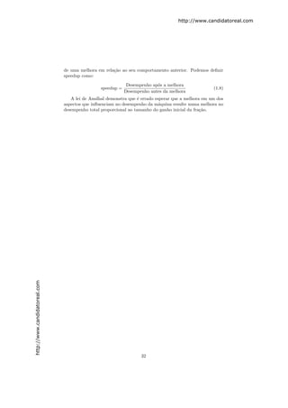 http://www.candidatoreal.com




                               de uma melhora em rela¸˜o ao seu comportamento anterior. Podemos deﬁnir
                                                     ca
                               speedup como:
                                                            Desempenho ap´s a melhora
                                                                         o
                                               speedup =                                           (1.8)
                                                           Desempenho antes da melhora
                                  A lei de Amdhal demonstra que ´ errado esperar que a melhora em um dos
                                                                 e
                               aspectos que inﬂuenciam no desempenho da m´quina resulte numa melhora no
                                                                           a
                               desempenho total proporcional ao tamanho do ganho inicial da fra¸˜o.
                                                                                               ca
http://www.candidatoreal.com




                                                                  32
 