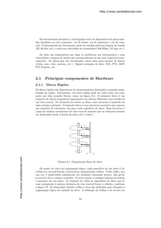 http://www.candidatoreal.com




                                   Os barramentos permitem a interliga¸˜o entre os dispositivos da placa-m˜e.
                                                                          ca                                 a
                               S˜o divididos em trˆs conjuntos: via de dados, via de endere¸os e via de cont-
                                a                    e                                        c
                               role. O desempenho do barramento pode ser medido pela sua largura de banda
                               (32, 64 bits, etc.) e pela sua velocidade de transmiss˜o (100 Mbps, 1G bps, etc.).
                                                                                     a

                                   Os slots s˜o respons´veis por ligar os perif´ricos aos barramentos e suas
                                             a          a                      e
                               velocidades e largura de banda s˜o correspondentes as dos seus respectivos bar-
                                                               a
                               ramentos. Na placa-m˜e s˜o encontrados v´rios slots para encaixe de placas
                                                      a a                  a
                               (v´
                                 ıdeo, som, rede, modem, etc.). Alguns exemplos de slots: ISA, PCI, AGP,
                               PCI Express, etc.



                               2.1     Principais componentes de Hardware
                               2.1.1    Discos R´
                                                ıgidos
                               Os discos r´
                                          ıgidos s˜o dispositivos de armazenamento destinados a grandes quan-
                                                  a
                               tidades de dados. Fisicamente, um disco r´   ıgido pode ser visto como um com-
                               posto por dois grandes blocos, como na ﬁgura 2.2. O primeiro bloco ´ um   e
                               conjunto de discos magn´ticos superpostos em alturas diferentes com aux´ de
                                                         e                                              ılio
                               um eixo central. No momento de acesso ao disco, essa estrutura ´ mantida em
                                                                                                  e
                               uma rota¸˜o constante. O segundo bloco ´ uma estrutura mecˆnica que suporta
                                        ca                                e                   a
                               um conjunto de cabe¸otes, um para cada superf´ de disco. Essa estrutura ´
                                                     c                            ıcie                       e
                               capaz de realizar movimentos de vai-e-vem de maneira que os cabe¸otes possam
                                                                                                   c
                               ser deslocados desde a borda do disco at´ o centro.
                                                                         e
http://www.candidatoreal.com




                                                    Figura 2.1: Organiza¸˜o f´
                                                                        ca ısica do disco

                                   Do ponto de vista da organiza¸˜o l´gica, cada superf´ de um disco ´ di-
                                                                 ca o                      ıcie              e
                               vidida em circunferˆncias concˆntricas denominadas trilhas. Cada trilha, por
                                                  e            e
                               sua vez, ´ subdividida radialmente em unidades chamadas setores. Em geral,
                                         e
                               os setores tˆm o mesmo tamanho. O setor possui a unidade m´
                                           e                                                      ınima de leitura
                               e grava¸˜o em um disco. O conjunto de todas as superf´
                                       ca                                                   ıcies do disco que ﬁ-
                               cam exatamente ` mesma distˆncia do eixo central forma o cilindro, conforme
                                                a             a
                               a ﬁgura ??. As abstra¸˜es cilindro, trilha e setor s˜o utilizadas para designar a
                                                     co                            a
                               organiza¸˜o l´gica da unidade de disco. A deﬁni¸˜o de trilhas e de setores em
                                        ca o                                      ca


                                                                       34
 