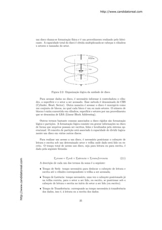http://www.candidatoreal.com




                               um disco chama-se formata¸˜o f´
                                                          ca ısica e ´ um procedimento realizado pelo fabri-
                                                                      e
                               cante. A capacidade total do disco ´ obtida multiplicando-se cabe¸as x cilindros
                                                                  e                             c
                               x setores x tamanho do setor.




                                            Figura 2.2: Organiza¸˜o l´gica da unidade de disco
                                                                ca o

                                  Para acessar dados no disco, ´ necess´rio informar ` controladora o cilin-
                                                                  e       a            a
                               dro, a superf´ e o setor a ser acessado. Esse m´todo ´ denominado de CHS
                                             ıcie                                  e   e
                               (Cylinder, Head, Sector). Outra maneira ´ acessar o disco ´ enxerg´-lo como
                                                                           e                e      a
                               um conjunto de blocos, no qual cada bloco ´ um ou mais setores. O n´mero de
                                                                            e                       u
                               blocos ´ ent˜o convertido em cilindros, superf´ e setores por um procedimento
                                      e    a                                  ıcie
                               que se denomina de LBA (Linear Block Addressing).

                                   Outros termos bastante comuns associados a disco r´   ıgidos s˜o formata¸˜o
                                                                                                 a         ca
                               l´gica e parti¸˜es. A formata¸˜o l´gica consiste em gravar informa¸˜es no disco
                                o            co             ca o                                   co
                               de forma que arquivos possam ser escritos, lidos e localizados pelo sistema op-
                               eracional. O conceito de parti¸˜o est´ associado ` capacidade de dividir logica-
                                                             ca     a            a
                               mente um disco em v´rios outros discos.
                                                     a

                                   Para realizar um acesso a um disco, ´ necess´rio posicionar o cabe¸ote de
                                                                       e        a                     c
                               leitura e escrita sob um determinado setor e trilha onde dado ser´ lido ou es-
                                                                                                a
                               crito. O tempo total de acesso aos disco, seja para leitura ou para escrita, ´
                                                                                                            e
                               dado pela seguinte f´rmula:
                                                    o


                                              Ta cesso = Ts eek + Tl atencia + Tt ransf erencia           (2.1)
http://www.candidatoreal.com




                                  A descri¸˜o de cada um dos termos da soma ´ a seguinte:
                                          ca                                e

                                  • Tempo de Seek: tempo necess´rio para deslocar o cabe¸ote de leitura e
                                                                    a                          c
                                    escrita at´ o cilindro correspondente ` trilha a ser acessada;
                                              e                           a

                                  • Tempo de Latˆncia: tempo necess´rio, uma vez o cabe¸ote posicionado j´
                                                  e                    a                    c                 a
                                    na trilha correta, para o setor a ser lido, ou escrito, se posicionar sob o
                                    cabe¸ote de leitura e escrita no in´ do setor a ser lido (ou escrito);
                                        c                              ıcio

                                  • Tempo de Transferˆncia: corresponde ao tempo necess´rio ` transferˆncia
                                                        e                                a a          e
                                    dos dados, isso ´, ` leitura ou a escrita dos dados.
                                                    e a


                                                                     35
 