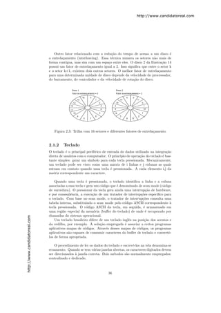 http://www.candidatoreal.com




                                  Outro fator relacionado com a redu¸˜o do tempo de acesso a um disco ´
                                                                       ca                                   e
                               o entrela¸amento (interleaving). Essa t´cnica numera os setores n˜o mais de
                                        c                              e                          a
                               forma cont´ıgua, mas sim com um espa¸o entre eles. O disco 2 da Ilustra¸˜o 14
                                                                     c                                 ca
                               possui um fator de entrela¸amento igual a 2. Isso signiﬁca que entre o setor k
                                                         c
                               e o setor k+1, existem dois outros setores. O melhor fator de entrela¸amento
                                                                                                    c
                               para uma determinada unidade de disco depende da velocidade do processador,
                               do barramento, do controlador e da velocidade de rota¸˜o do disco.
                                                                                     ca




                                  Figura 2.3: Trilha com 16 setores e diferentes fatores de entrela¸amento
                                                                                                   c


                               2.1.2    Teclado
                               O teclado ´ o principal perif´rico de entrada de dados utilizado na integra¸˜o
                                          e                 e                                             ca
                               direta de usu´rios com o computador. O princ´ de opera¸˜o do teclado ´ bas-
                                            a                                ıpio        ca             e
                               tante simples: gerar um s´ımbolo para cada tecla pressionada. Mecanicamente,
                               um teclado pode ser visto como uma matriz de i linhas e j colunas as quais
                               entram em contato quando uma tecla ´ pressionada. A cada elemento i,j da
                                                                       e
                               matriz correspondente um caractere.

                                   Quando uma tecla ´ pressionada, o teclado identiﬁca a linha e a coluna
                                                        e
                               associadas a essa tecla e gera um c´digo que ´ denominado de scan mode (c´digo
                                                                  o         e                           o
                               de varredura). O pressionar da tecla gera ainda uma interrup¸˜o de hardware,
                                                                                              ca
                               e por conseq¨ˆncia, a execu¸˜o de um tratador de interrup¸˜es espec´
                                            ue               ca                            co       ıﬁco para
                               o teclado. Com base no scan mode, o tratador de interrup¸˜es consulta uma
                                                                                            co
                               tabela interna, substituindo o scan mode pelo c´digo ASCII correspondente `
                                                                                 o                          a
                               tecla pressionada. O c´digo ASCII da tecla, em seguida, ´ armazenado em
                                                         o                                  e
                               uma regi˜o especial da mem´ria (buﬀer do teclado) de onde ´ recuperado por
                                         a                    o                               e
                               chamadas do sistema operacional.
http://www.candidatoreal.com




                                   Um teclado brasileiro difere de um teclado inglˆs na posi¸˜o dos acentos e
                                                                                   e         ca
                               da cedilha, por exemplo. A solu¸˜o empregada ´ associar a certos programas
                                                                 ca              e
                               aplicativos mapas de c´digos. Atrav´s desses mapas de c´digos, os programas
                                                       o             e                   o
                               aplicativos s˜o capazes de consumir caracteres do buﬀer de teclado e convertˆ-
                                            a                                                              e
                               los de forma apropriada.

                                   O procedimento de ler os dados do teclado e escrevˆ-los na tela denomina-se
                                                                                     e
                               ecoamento. Quando se tem v´rias janelas abertas, os caracteres digitados devem
                                                            a
                               ser direcionados ` janela correta. Dois m´todos s˜o normalmente empregados:
                                                a                       e        a
                               centralizado e dedicado.



                                                                     36
 