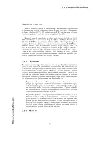 http://www.candidatoreal.com




                               redes Ethernet e Token Ring.

                                   Al´m da arquitetura usada, as placas de rede ` venda no mercado diferenciam-
                                      e                                         a
                               se tamb´m pela taxa de transmiss˜o, cabos de rede suportados e barramento
                                        e                         a
                               utilizado (On-Board, PCI, ISA ou Externa via USB). As placas de rede para
                               Notebooks podem ser on-board ou por uma placa PCMCIA.

                                   Quanto ` taxa de transmiss˜o, as placas mais comuns s˜o Ethernet de 10,
                                            a                 a                           a
                               100 ou 1000 Mbps e placas Token Ring de 4 Mbps e 16 Mbps. Usando placas
                               Ethernet de 10 Mbps, por exemplo, devemos utilizar cabos de par tran¸ado de
                                                                                                    c
                               categoria 3 ou 5, ou ent˜o cabos coaxiais. Usando uma placas de 100 Mbps o
                                                        a
                               requisito m´ınimo a n´ de cabeamento s˜o cabos de par tran¸ado n´ 5. No
                                                    ıvel                a                   c     ıvel
                               caso de redes Token Ring, os requisitos s˜o cabos de par tran¸ado categoria 2
                                                                        a                   c
                               (recomend´vel o uso de cabos categoria 3) para placas de rede de 4 Mbps, e
                                          a
                               cabos de par tran¸ado blindado categoria 4 para placas de 16 Mbps. Devido `s
                                                 c                                                        a
                               exigˆncias de uma topologia em estrela das redes Token Ring, nenhuma placa
                                   e
                               de rede Token Ring suporta o uso de cabos coaxiais.


                               2.1.5    Impressora
                               As impressoras s˜o dispositivos de sa´ que tem por ﬁnalidade imprimir em
                                                a                   ıda
                               papel ou ﬁlme pl´stico os resultados do processamento. Da mesma forma que
                                                a
                               os monitores, a imagem impressa ´ resultado de muitos pontos impressos indi-
                                                                 e
                               vidualmente que no conjunto formam o texto ou a imagem desejados. Tamb´m     e
                               de forma semelhante aos monitores, as impressoras evolu´  ıram a partir de dis-
                               positivos que imprimiam apenas caracteres em uma unica cor para as modernas
                                                                                  ´
                               impressoras capazes de reproduzir imagens soﬁsticadas, de alta resolu¸˜o gr´ﬁca,
                                                                                                    ca    a
                               em milhares de cores. As impressoras s˜o classiﬁcadas em:
                                                                     a

                                  • Impressoras alfanum´ricas: Esses equipamentos recebem do computador
                                                        e
                                    c´digos que representam caracteres alfanum´ricos e portanto tem capaci-
                                     o                                          e
                                    dade de imprimir apenas esses caracteres. Geralmente ´ poss´ usar ape-
                                                                                          e    ıvel
                                    nas uma fonte gr´ﬁca, caracter´
                                                    a             ıstica do equipamento. Algumas impresso-
                                    ras permitem trocar o dispositivo de impress˜o, viabilizando a utiliza¸˜o
                                                                                  a                       ca
                                    de um pequeno n´mero de fontes gr´ﬁcas;
                                                     u                  a

                                  • Impressoras gr´ﬁcas: Esses equipamentos recebem do computador a in-
                                                    a
                                    forma¸˜o sobre os pontos a serem impressos. Dessa forma, podem im-
                                          ca
http://www.candidatoreal.com




                                    primir gr´ﬁcos. Na impress˜o de textos, os caracteres s˜o impressos como
                                             a                  a                          a
                                    pontos, que em determinada conﬁgura¸˜o formam a imagem gr´ﬁca do
                                                                            ca                       a
                                    caractere a ser impresso. Quando se utiliza uma impressora gr´ﬁca para
                                                                                                   a
                                    imprimir texto, existe a possibilidade de utilizar um grande n´mero de
                                                                                                   u
                                    diferentes fontes gr´ﬁcas, deﬁnidas por software.
                                                        a

                               2.1.6    Monitor




                                                                     38
 