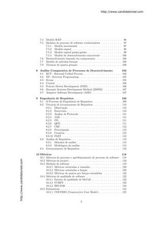 http://www.candidatoreal.com




                                  7.4   Modelo RAD . . . . . . . . . . . . . . . . . . .           .   .   .   .   .   .   .   .   .   .    96
                                  7.5   Modelos de processo de software evolucion´rios
                                                                                  a                .   .   .   .   .   .   .   .   .   .    97
                                        7.5.1 Modelo incremental . . . . . . . . . . .             .   .   .   .   .   .   .   .   .   .    97
                                        7.5.2 Modelo espiral . . . . . . . . . . . . . .           .   .   .   .   .   .   .   .   .   .    98
                                        7.5.3 Modelo espiral ganha-ganha . . . . . . .             .   .   .   .   .   .   .   .   .   .    99
                                        7.5.4 Modelo de desenvolvimento concorrente                .   .   .   .   .   .   .   .   .   .   100
                                  7.6   Desenvolvimento baseado em componentes . . .               .   .   .   .   .   .   .   .   .   .   100
                                  7.7   Modelo de m´todos formais . . . . . . . . . . .
                                                     e                                             .   .   .   .   .   .   .   .   .   .   100
                                  7.8   T´cnicas de quarta gera¸˜o . . . . . . . . . . .
                                          e                    ca                                  .   .   .   .   .   .   .   .   .   .   100

                               8 An´lise Comparativa de Processos de Desenvolvimento
                                    a                                                                                                      102
                                 8.1 RUP - Rational Uniﬁed Process . . . . . . . . . . . . . . .                           .   .   .   .   102
                                 8.2 XP - Extreme Programming . . . . . . . . . . . . . . . . .                            .   .   .   .   105
                                 8.3 Scrum . . . . . . . . . . . . . . . . . . . . . . . . . . . . .                       .   .   .   .   105
                                 8.4 Crystal . . . . . . . . . . . . . . . . . . . . . . . . . . . .                       .   .   .   .   106
                                 8.5 Feature Driven Development (FDD) . . . . . . . . . . . .                              .   .   .   .   106
                                 8.6 Dynamic Systems Development Method (DSDM) . . . .                                     .   .   .   .   107
                                 8.7 Adaptive Software Development (ASD) . . . . . . . . . .                               .   .   .   .   107

                               9 Engenharia de Requisitos                                                                                  109
                                 9.1 O Processo de Engenharia de Requisitos        .   .   .   .   .   .   .   .   .   .   .   .   .   .   109
                                 9.2 T´cnicas de Levantamento de Requisitos
                                       e                                           .   .   .   .   .   .   .   .   .   .   .   .   .   .   110
                                     9.2.1 Observa¸˜o . . . . . . . . . . . .
                                                   ca                              .   .   .   .   .   .   .   .   .   .   .   .   .   .   110
                                     9.2.2 Entrevista . . . . . . . . . . . . .    .   .   .   .   .   .   .   .   .   .   .   .   .   .   110
                                     9.2.3 An´lise de Protocolo . . . . . . .
                                               a                                   .   .   .   .   .   .   .   .   .   .   .   .   .   .   111
                                     9.2.4 JAD . . . . . . . . . . . . . . . .     .   .   .   .   .   .   .   .   .   .   .   .   .   .   111
                                     9.2.5 PD . . . . . . . . . . . . . . . . .    .   .   .   .   .   .   .   .   .   .   .   .   .   .   111
                                     9.2.6 QFD . . . . . . . . . . . . . . . .     .   .   .   .   .   .   .   .   .   .   .   .   .   .   111
                                     9.2.7 CRC . . . . . . . . . . . . . . . .     .   .   .   .   .   .   .   .   .   .   .   .   .   .   112
                                     9.2.8 Prototipa¸˜o . . . . . . . . . . .
                                                     ca                            .   .   .   .   .   .   .   .   .   .   .   .   .   .   112
                                     9.2.9 Cen´rios . . . . . . . . . . . . . .
                                                a                                  .   .   .   .   .   .   .   .   .   .   .   .   .   .   112
                                     9.2.10 FAST . . . . . . . . . . . . . . .     .   .   .   .   .   .   .   .   .   .   .   .   .   .   112
                                 9.3 An´lise de Requisitos . . . . . . . . . . .
                                         a                                         .   .   .   .   .   .   .   .   .   .   .   .   .   .   113
                                     9.3.1 M´todos de an´lise . . . . . . . .
                                              e            a                       .   .   .   .   .   .   .   .   .   .   .   .   .   .   114
                                     9.3.2 Modelagem da an´lise . . . . . .
                                                               a                   .   .   .   .   .   .   .   .   .   .   .   .   .   .   114
                                 9.4 Gerenciamento de Requisitos . . . . . .       .   .   .   .   .   .   .   .   .   .   .   .   .   .   116

                               10 M´tricas
                                    e                                                                                                      118
                                  10.1 M´tricas de processo e aperfei¸oamento de processo
                                         e                            c                                    de      software            .   118
http://www.candidatoreal.com




                                  10.2 M´tricas de projeto . . . . . . . . . . . . . . . . . .
                                         e                                                                 . .     . . . . .           .   119
                                  10.3 Medi¸˜o de software . . . . . . . . . . . . . . . . .
                                            ca                                                             . .     . . . . .           .   119
                                       10.3.1 M´tricas orientadas a tamanho . . . . . . .
                                                e                                                          . .     . . . . .           .   120
                                       10.3.2 M´tricas orientadas a fun¸˜o . . . . . . . .
                                                e                        ca                                . .     . . . . .           .   120
                                       10.3.3 M´tricas de pontos por fun¸ao estendidas .
                                                e                          c                               . .     . . . . .           .   122
                                  10.4 M´tricas de qualidade de software . . . . . . . . .
                                         e                                                                 . .     . . . . .           .   122
                                       10.4.1 Fatores de qualidade de McCall . . . . . . .                 . .     . . . . .           .   123
                                       10.4.2 FURPS . . . . . . . . . . . . . . . . . . . .                . .     . . . . .           .   123
                                       10.4.3 ISO 9126 . . . . . . . . . . . . . . . . . . .               . .     . . . . .           .   124
                                  10.5 Estimativas . . . . . . . . . . . . . . . . . . . . . .             . .     . . . . .           .   124
                                       10.5.1 COCOMO (Constructive Cost Model) . . .                       . .     . . . . .           .   125


                                                                       3
 