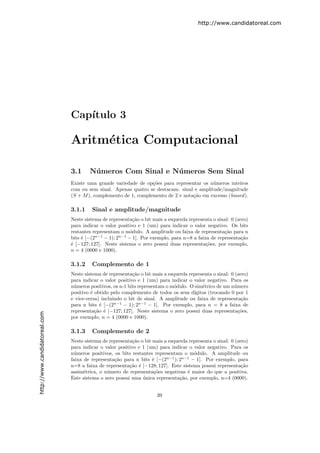 http://www.candidatoreal.com




                               Cap´
                                  ıtulo 3

                               Aritm´tica Computacional
                                    e

                               3.1     N´ meros Com Sinal e N´ meros Sem Sinal
                                        u                    u
                               Existe uma grande variedade de op¸˜es para representar os n´meros inteiros
                                                                 co                       u
                               com ou sem sinal. Apenas quatro se destacam: sinal e amplitude/magnitude
                               (S + M ), complemento de 1, complemento de 2 e nota¸˜o em excesso (biased ).
                                                                                  ca

                               3.1.1    Sinal e amplitude/magnitude
                               Neste sistema de representa¸˜o o bit mais a esquerda representa o sinal: 0 (zero)
                                                           ca
                               para indicar o valor positivo e 1 (um) para indicar o valor negativo. Os bits
                               restantes representam o m´dulo. A amplitude ou faixa de representa¸˜o para n
                                                          o                                         ca
                               bits ´ [−(2n−1 − 1); 2n−1 − 1]. Por exemplo, para n=8 a faixa de representa¸˜o
                                    e                                                                        ca
                               ´ [−127; 127]. Neste sistema o zero possui duas representa¸˜es, por exemplo,
                               e                                                           co
                               n = 4 (0000 e 1000).

                               3.1.2    Complemento de 1
                               Neste sistema de representa¸˜o o bit mais a esquerda representa o sinal: 0 (zero)
                                                           ca
                               para indicar o valor positivo e 1 (um) para indicar o valor negativo. Para os
                               n´meros positivos, os n-1 bits representam o m´dulo. O sim´trico de um n´mero
                                u                                             o           e              u
                               positivo ´ obtido pelo complemento de todos os seus d´
                                        e                                             ıgitos (trocando 0 por 1
                               e vice-versa) incluindo o bit de sinal. A amplitude ou faixa de representa¸˜o ca
                               para n bits ´ [−(2n−1 − 1); 2n−1 − 1]. Por exemplo, para n = 8 a faixa de
                                            e
                               representa¸˜o ´ [−127; 127]. Neste sistema o zero possui duas representa¸˜es,
                                          ca e                                                             co
http://www.candidatoreal.com




                               por exemplo, n = 4 (0000 e 1000).

                               3.1.3    Complemento de 2
                               Neste sistema de representa¸˜o o bit mais a esquerda representa o sinal: 0 (zero)
                                                           ca
                               para indicar o valor positivo e 1 (um) para indicar o valor negativo. Para os
                               n´meros positivos, os bits restantes representam o m´dulo. A amplitude ou
                                 u                                                    o
                               faixa de representa¸˜o para n bits ´ [−(2n−1 ); 2n−1 − 1]. Por exemplo, para
                                                  ca                e
                               n=8 a faixa de representa¸˜o ´ [−128; 127]. Este sistema possui representa¸˜o
                                                         ca e                                                ca
                               assim´trica, o n´mero de representa¸˜es negativas ´ maior do que a positiva.
                                     e         u                     co            e
                               Este sistema o zero possui uma unica representa¸˜o, por exemplo, n=4 (0000).
                                                               ´                ca


                                                                      39
 
