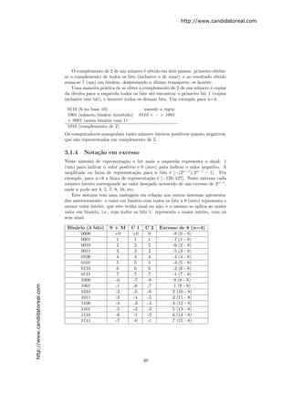http://www.candidatoreal.com




                                   O complemento de 2 de um n´mero ´ obtido em dois passos: primeiro obt´m-
                                                                 u      e                                 e
                               se o complemento de todos os bits (inclusive o de sinal); e ao resultado obtido
                               soma-se 1 (um) em bin´rio, desprezando o ultimo transporte, se houver.
                                                        a                   ´
                                   Uma maneira pr´tica de se obter o complemento de 2 de um n´mero ´ copiar
                                                     a                                          u      e
                               da direita para a esquerda todos os bits at´ encontrar o primeiro bit 1 (copiar
                                                                            e
                               inclusive este bit), e inverter todos os demais bits. Um exemplo para n=4:

                                0110 (6 na base 10)                  usando a regra:
                                1001 (n´mero bin´rio invertido)
                                       u         a                 0110 < − > 1001
                                + 0001 (soma bin´ria com 1)
                                                 a
                                1010 (complemento de 2)
                               Os computadores manipulam tanto n´mero inteiros positivos quanto negativos,
                                                                 u
                               que s˜o representados em complemento de 2.
                                    a

                               3.1.4    Nota¸˜o em excesso
                                            ca
                               Neste sistema de representa¸˜o o bit mais a esquerda representa o sinal: 1
                                                             ca
                               (um) para indicar o valor positivo e 0 (zero) para indicar o valor negativo. A
                               amplitude ou faixa de representa¸˜o para n bits ´ [−(2n−1 ); 2n−1 − 1]. Por
                                                                    ca             e
                               exemplo, para n=8 a faixa de representa¸˜o ´ [−128; 127]. Neste sistema cada
                                                                         ca e
                               n´mero inteiro corresponde ao valor desejado acrescido de um excesso de 2n−1 ,
                                u
                               onde n pode ser 4, 5, 7, 8, 16, etc.
                                  Este sistema tem uma vantagem em rela¸˜o aos outros sistemas apresenta-
                                                                            ca
                               dos anteriormente: o valor em bin´rio com todos os bits a 0 (zero) representa o
                                                                   a
                               menor valor inteiro, que este tenha sinal ou n˜o, e o mesmo se aplica ao maior
                                                                              a
                               valor em bin´rio, i.e., com todos os bits 1: representa o maior inteiro, com ou
                                            a
                               sem sinal.

                                Bin´rio (4 bits)
                                   a                S+M        C1     C2     Excesso de 8 (n=4)
                                     0000            +0        +0      0          -8 (0 - 8)
                                     0001             1         1      1          -7 (1 - 8)
                                     0010             2         2      2          -6 (2 - 8)
                                     0011             3         3      3          -5 (3 - 8)
                                     0100             4         4      4          -4 (4 - 8)
                                     0101             5         5      5          -3 (5 - 8)
                                     0110             6         6      6          -2 (6 - 8)
                                     0111             7         7      7          -1 (7 - 8)
                                     1000            -0        -7     -8           0 (8 - 8)
                                     1001            -1        -6     -7           1 (9 - 8)
http://www.candidatoreal.com




                                     1010            -2        -5     -6          2 (10 - 8)
                                     1011            -3        -4     -5          3 (11 - 8)
                                     1100            -4        -3     -4          4 (12 - 8)
                                     1101            -5        -2     -3          5 (13 - 8)
                                     1110            -6        -1     -2          6 (14 - 8)
                                     1111            -7        -0     -1          7 (15 - 8)




                                                                     40
 