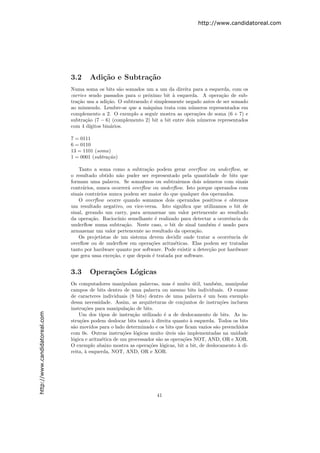 http://www.candidatoreal.com




                               3.2     Adi¸˜o e Subtra¸˜o
                                          ca          ca
                               Numa soma os bits s˜o somados um a um da direita para a esquerda, com os
                                                      a
                               carries sendo passados para o pr´ximo bit ` esquerda. A opera¸˜o de sub-
                                                                o          a                    ca
                               tra¸˜o usa a adi¸˜o. O subtraendo ´ simplesmente negado antes de ser somado
                                  ca             ca               e
                               ao minuendo. Lembre-se que a m´quina trata com n´meros representados em
                                                                a                  u
                               complemento a 2. O exemplo a seguir mostra as opera¸˜es de soma (6 + 7) e
                                                                                      co
                               subtra¸˜o (7 − 6) (complemento 2) bit a bit entre dois n´meros representados
                                      ca                                               u
                               com 4 d´ ıgitos bin´rios.
                                                  a

                               7 = 0111
                               6 = 0110
                               13 = 1101 (soma)
                               1 = 0001 (subtra¸˜o)
                                               ca

                                   Tanto a soma como a subtra¸˜o podem gerar overﬂow ou underﬂow, se
                                                                 ca
                               o resultado obtido n˜o puder ser representado pela quantidade de bits que
                                                      a
                               formam uma palavra. Se somarmos ou subtrairmos dois n´meros com sinais
                                                                                            u
                               contr´rios, nunca ocorrer´ overﬂow ou underﬂow. Isto porque operandos com
                                     a                    a
                               sinais contr´rios nunca podem ser maior do que qualquer dos operandos.
                                           a
                                   O overﬂow ocorre quando somamos dois operandos positivos e obtemos
                               um resultado negativo, ou vice-versa. Isto signiﬁca que utilizamos o bit de
                               sinal, gerando um carry, para armazenar um valor pertencente ao resultado
                               da opera¸˜o. Racioc´
                                        ca           ınio semelhante ´ realizado para detectar a ocorrˆncia do
                                                                     e                                e
                               underﬂow numa subtra¸˜o. Neste caso, o bit de sinal tamb´m ´ usado para
                                                        ca                                    e e
                               armazenar um valor pertencente ao resultado da opera¸˜o.
                                                                                      ca
                                   Os projetistas de um sistema devem decidir onde tratar a ocorrˆncia de
                                                                                                      e
                               overﬂow ou de underﬂow em opera¸˜es aritm´ticas. Elas podem ser tratadas
                                                                   co         e
                               tanto por hardware quanto por software. Pode existir a detec¸˜o por hardware
                                                                                             ca
                               que gera uma exce¸˜o, e que depois ´ tratada por software.
                                                  ca                e


                               3.3     Opera¸˜es L´gicas
                                            co    o
                               Os computadores manipulam palavras, mas ´ muito util, tamb´m, manipular
                                                                             e        ´        e
                               campos de bits dentro de uma palavra ou mesmo bits individuais. O exame
                               de caracteres individuais (8 bits) dentro de uma palavra ´ um bom exemplo
                                                                                          e
                               dessa necessidade. Assim, as arquiteturas de conjuntos de instru¸˜es incluem
                                                                                                 co
                               instru¸˜es para manipula¸˜o de bits.
                                      co                  ca
http://www.candidatoreal.com




                                   Um dos tipos de instru¸˜o utilizado ´ a de deslocamento de bits. As in-
                                                             ca          e
                               stru¸˜es podem deslocar bits tanto ` direita quanto ` esquerda. Todos os bits
                                   co                              a                 a
                               s˜o movidos para o lado determinado e os bits que ﬁcam vazios s˜o preenchidos
                                a                                                              a
                               com 0s. Outras instru¸˜es l´gicas muito uteis s˜o implementadas na unidade
                                                       co     o           ´     a
                               l´gica e aritm´tica de um processador s˜o as opera¸˜es NOT, AND, OR e XOR.
                                o            e                        a           co
                               O exemplo abaixo mostra as opera¸˜es l´gicas, bit a bit, de deslocamento ` di-
                                                                  co o                                  a
                               reita, ` esquerda, NOT, AND, OR e XOR.
                                      a




                                                                     41
 