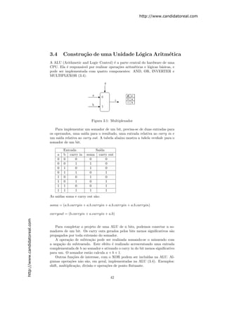 http://www.candidatoreal.com




                               3.4       Constru¸˜o de uma Unidade L´gica Aritm´tica
                                                ca                  o          e
                               A ALU (Arithmetic and Logic Control) ´ a parte central do hardware de uma
                                                                      e
                               CPU. Ela ´ respons´vel por realizar opera¸˜es aritm´ticas e l´gicas b´sicas, e
                                         e       a                      co        e         o       a
                               pode ser implementada com quatro componentes: AND, OR, INVERTER e
                               MULTIPLEXOR (3.4).




                                                         Figura 3.1: Multiplexador

                                  Para implementar um somador de um bit, precisa-se de duas entradas para
                               os operandos, uma sa´ para o resultado, uma entrada relativa ao carry in e
                                                   ıda
                               um sa´ relativa ao carry out. A tabela abaixo mostra a tabela verdade para o
                                     ıda
                               somador de um bit.

                                         Entrada             Sa´
                                                               ıda
                                     a   b carry in   soma     carry out
                                     0   0     0        0          0
                                     0   0     1        1          0
                                     0   1     0        1          0
                                     0   1     1        0          1
                                     1   0     0        1          0
                                     1   0     1        0          1
                                     1   1     0        0          1
                                     1   1     1        1          1
                               As sa´
                                    ıdas soma e carry out s˜o:
                                                           a

                               soma = (a.b.carryin + a.b.carryin + a.b.carryin + a.b.carryin)

                               carryout = (b.carryin + a.carryin + a.b)
http://www.candidatoreal.com




                                   Para completar o projeto de uma ALU de n bits, podemos conectar n so-
                               madores de um bit. Os carry outs gerados pelos bits menos signiﬁcativos s˜oa
                               propagados por toda extens˜o do somador.
                                                             a
                                   A opera¸˜o de subtra¸˜o pode ser realizada somando-se o minuendo com
                                           ca              ca
                               a nega¸˜o do subtraendo. Este efeito ´ realizado acrescentando uma entrada
                                      ca                                e
                               complementada de b ao somador e ativando o carry in do bit menos signiﬁcativo
                               para um. O somador ent˜o calcula a + b + 1.
                                                          a
                                   Outras fun¸˜es de interesse, com o XOR podem ser inclu´
                                               co                                           ıdas na ALU. Al-
                               gumas opera¸˜es n˜o s˜o, em geral, implementadas na ALU (3.4). Exemplos:
                                             co    a a
                               shift, multiplica¸˜o, divis˜o e opera¸˜es de ponto ﬂutuante.
                                                ca        a         co


                                                                      42
 