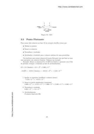 http://www.candidatoreal.com




                                                              Figura 3.2: ALU


                               3.5     Ponto Flutuante
                               Para somar dois n´meros na base 10 em nota¸˜o cient´
                                                u                        ca       ıﬁca temos que:

                                  • Alinhar os pontos;
                                  • Somar os n´meros;
                                              u

                                  • Normalizar o resultado;
                                  • Arredondar o resultado para o n´mero m´ximo de casas permitidas.
                                                                   u      a
                                  Um hardware para somar n´meros de ponto ﬂutuante tem que fazer as mes-
                                                              u
                               mas opera¸˜es com n´meros bin´rios. Vejamos um exemplo:
                                          co        u           a
                                  Exemplo: Somar os n´meros 0.5 e -0.4375 em bin´rio e apresente com 4 bits
                                                        u                          a
                               de precis˜o; trunque o resultado na fase de arredondamento.
                                        a

                               0.5 = 0.1 (bin´rio) = 0.1 × 20 = 1.000 × 2−1
                                             a

                               −0.4375 = −0.0111 (bin´rio) = −0.0111 × 20 = −1.110 × 2−2
                                                     a



                                 1. Igualar os expoentes (modiﬁcar o n´mero menor)
                                                                      u
                                    −1.110 × 2−2 = −0.111 × 2−1
                                 2. Somar as partes signiﬁcantes (mantissas)
                                    1.000 × 2−1 + (−0.111 × 2−1 ) = 1.000 × 2−1 + (1.001 × 2−1 ) = 0.001 × 2−1
                                 3. Normalizar o resultado
                                    0.001 × 2−1 = 1.0 × 2−4

                                 4. Arredondamento
http://www.candidatoreal.com




                                    O n´mero ﬁnal est´ OK.
                                       u             a




                                                                     43
 