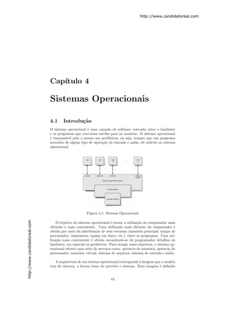 http://www.candidatoreal.com




                               Cap´
                                  ıtulo 4

                               Sistemas Operacionais

                               4.1     Introdu¸˜o
                                              ca
                               O sistema operacional ´ uma camada de software colocada entre o hardware
                                                      e
                               e os programas que executam tarefas para os usu´rios. O sistema operacional
                                                                                  a
                               ´ respons´vel pelo o acesso aos perif´ricos, ou seja, sempre que um programa
                               e         a                          e
                               necessita de algum tipo de opera¸˜o de entrada e sa´
                                                               ca                    ıda, ele solicita ao sistema
                               operacional.




                                                       Figura 4.1: Sistema Operacional
http://www.candidatoreal.com




                                   O objetivo do sistema operacional ´ tornar a utiliza¸˜o do computador mais
                                                                      e                ca
                               eﬁciente e mais conveniente. Uma utiliza¸˜o mais eﬁciente do computador ´
                                                                          ca                                   e
                               obtida por meio da distribui¸ao de seus recursos (mem´ria principal, tempo de
                                                            c˜                         o
                               processador, impressora, espa¸o em disco, etc.) entre os programas. Uma uti-
                                                             c
                               liza¸˜o mais conveniente ´ obtida escondendo-se do programador detalhes do
                                   ca                    e
                               hardware, em especial os perif´ricos. Para atingir esses objetivos, o sistema op-
                                                              e
                               eracional oferece uma s´rie de servi¸os como: gerˆncia de mem´ria, gerˆncia do
                                                       e           c            e              o         e
                               processador, mem´ria virtual, sistema de arquivos, sistema de entrada e sa´
                                                  o                                                         ıda.

                                  A arquitetura de um sistema operacional corresponde ` imagem que o usu´rio
                                                                                      a                 a
                               tem do sistema, a forma como ele percebe o sistema. Esta imagem ´ deﬁnida
                                                                                                  e


                                                                      44
 