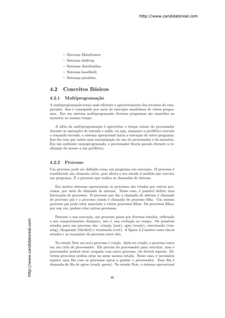 http://www.candidatoreal.com




                                       – Sistemas Mainframes;
                                       – Sistemas desktop;
                                       – Sistemas distribu´
                                                          ıdos;
                                       – Sistemas handheld;
                                       – Sistemas paralelos.


                               4.2     Conceitos B´sicos
                                                  a
                               4.2.1    Multiprograma¸˜o
                                                     ca
                               A multiprograma¸˜o torna mais eﬁciente o aproveitamento dos recursos do com-
                                                ca
                               putador. Isso ´ conseguido por meio da execu¸˜o simultˆnea de v´rios progra-
                                             e                             ca        a         a
                               mas. Em um sistema multiprogramado diversos programas s˜o mantidos na
                                                                                            a
                               mem´ria ao mesmo tempo.
                                   o

                                   A id´ia da multiprograma¸˜o ´ aproveitar o tempo ocioso do processador
                                        e                    ca e
                               durante as opera¸˜es de entrada e sa´
                                                co                 ıda, ou seja, enquanto o perif´rico executa
                                                                                                 e
                               o comando enviado, o sistema operacional inicia a execu¸˜o de outro programa.
                                                                                      ca
                               Isso faz com que exista uma maximiza¸˜o do uso do processador e da mem´ria.
                                                                     ca                                   o
                               Em um ambiente monoprogramado, o processador ﬁcaria parado durante a re-
                               aliza¸˜o do acesso a um perif´rico.
                                    ca                      e


                               4.2.2    Processo
                               Um processo pode ser deﬁnido como um programa em execu¸˜o. O processo ´
                                                                                          ca              e
                               considerado um elemento ativo, pois altera o seu estado ` medida que executa
                                                                                       a
                                             ´
                               um programa. E o processo que realiza as chamadas de sistema.

                                   Em muitos sistemas operacionais os processos s˜o criados por outros pro-
                                                                                   a
                               cessos, por meio de chamada de sistema. Nesse caso, ´ poss´
                                                                                       e      ıvel deﬁnir uma
                               hierarquia de processos. O processo que faz a chamada de sistema ´ chamado
                                                                                                    e
                               de processo pai e o processo criado ´ chamado de processo ﬁlho. Um mesmo
                                                                    e
                               processo pai pode estar associado a v´rios processos ﬁlhos. Os processos ﬁlhos,
                                                                    a
                               por sua vez, podem criar outros processos.

                                   Durante a sua execu¸˜o, um processo passa por diversos estados, reﬂetindo
                                                        ca
http://www.candidatoreal.com




                               o seu comportamento dinˆmico, isto ´, sua evolu¸˜o no tempo. Os poss´
                                                          a           e         ca                       ıveis
                               estados para um processo s˜o: cria¸˜o (new), apto (ready), executando (run-
                                                            a      ca
                               ning), bloqueado (blocked) e terminado (exit). A ﬁgura 4.2 mostra esses cincos
                               estados e as transi¸˜es do processo entre eles.
                                                  co

                                  No estado New um novo processo ´ criado. Ap´s ser criado, o processo entra
                                                                   e          o
                               em um ciclo de processador. Ele precisa do processador para executar, mas o
                               processador poder´ estar ocupado com outro processo, ele dever´ esperar. Di-
                                                 a                                            a
                               versos processos podem estar no nesse mesmo estado. Nesse caso, ´ necess´rio
                                                                                                e       a
                               manter uma ﬁla com os processos aptos a ganhar o processador. Essa ﬁla ´    e
                               chamada de ﬁla de aptos (ready queue). No estado New, o sistema operacional


                                                                     46
 