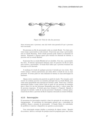 http://www.candidatoreal.com




                                                   Figura 4.2: Ciclo de vida dos processos


                               aloca recursos para o processo, mas n˜o existe uma garantia de que o processo
                                                                    a
                               ser´ executado.
                                  a

                                   Os processos na ﬁla do processador est˜o no estado Ready. Um unico pro-
                                                                          a                       ´
                               cesso ocupa o processador a cada instante. O processo que ocupa o processador
                               est´ no estado Running. Neste estado processo pode realizar as chamadas de
                                  a
                               sistema. Enquanto o sistema espera pelo t´rmino da chamada de sistema, o
                                                                            e
                               processo est´ no estado Blocked.
                                           a

                                  O processo ﬁca no estado Blocked at´ ser atendido. Com isso, o processador
                                                                      e
                               ﬁca livre. O sistema operacional seleciona outro do processo da ﬁla de aptos
                               para receber o processador. O estado Exit indica que o processo terminou sua
                               execu¸˜o ou foi abortado.
                                     ca

                                  A mudan¸a de estado de qualquer processo ´ iniciada por um evento. Esse
                                           c                                  e
                               evento aciona o sistema operacional, que ent˜o altera o estado de um ou mais
                                                                           a
                               processos. O evento pode ser uma chamada de sistema ou uma interrup¸˜o de
                                                                                                     ca
                               hardware.

                                  Alguns outros caminhos s˜o poss´
                                                             a       ıveis no grafo de estado. Por exemplo, pode
                               ocorrer de nenhum processo na mem´ria principal est´ no estado Ready, pois
                                                                       o                 a
                               todos est˜o aguardando uma opera¸˜o de entrada e sa´
                                         a                         ca                   ıda. Nesse caso, o sistema
                               operacional realiza o swap (mover todo ou parte de um processo da mem´ria       o
                               para o disco) de um dos processos bloqueados para disco, e coloca numa ﬁla
                               de processo suspensos. O estado para essa situa¸˜o ´ o Suspend. Quando a
                                                                                    ca e
                               opera¸˜o de entrada e sa´ de um dos processos ´ ﬁnalizada, o sistema opera-
                                     ca                  ıda                        e
                               cional tr´s do disco o processo da ﬁla de suspenso colocando no estado de Ready.
                                        a
http://www.candidatoreal.com




                               4.2.3    Interrup¸˜es
                                                co
                               O mecanismo de interrup¸˜o constitui a base de opera¸˜o de um sistema mul-
                                                          ca                           ca
                               tiprograma¸˜o. O mecanismo de interrup¸˜o permite que o controlador de
                                           ca                              ca
                               perif´rico chame a aten¸˜o do processador. A fun¸˜o b´sica do controlador
                                    e                   ca                          ca    a
                               de perif´rico ´ conectar o dispositivo em quest˜o ao processador.
                                       e     e                                a

                                   Uma interrup¸˜o sempre sinaliza a ocorrˆncia de algum evento. Quando
                                                 ca                         e
                               ela acontece, desvia a execu¸ao da posi¸˜o atual de programa para uma rotina
                                                           c˜         ca


                                                                       47
 