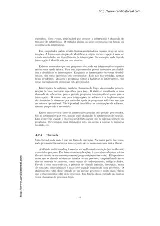 http://www.candidatoreal.com




                               espec´
                                    ıﬁca. Essa rotina, respons´vel por atender a interrup¸˜o ´ chamada de
                                                              a                            ca e
                               tratador de interrup¸˜o. O tratador realiza as a¸˜es necess´rias em fun¸˜o da
                                                   ca                          co         a           ca
                               ocorrˆncia da interrup¸˜o.
                                    e                ca

                                   Em computador podem existir diversos controladores capazes de gerar inter-
                               rup¸˜es. A forma mais simples de identiﬁcar a origem da interrup¸˜o ´ associar
                                   co                                                          ca e
                               a cada controlador um tipo diferente de interrup¸˜o. Por exemplo, cada tipo de
                                                                               ca
                               interrup¸˜o ´ identiﬁcado por um n´mero.
                                       ca e                       u

                                   Existem momentos que um programa n˜o pode ser interrompido enquanto
                                                                              a
                               realiza uma tarefa cr´ıtica. Para isso, o processador possui instru¸˜es para habil-
                                                                                                  co
                               itar e desabilitar as interrup¸˜es. Enquanto as interrup¸˜es estiverem desabil-
                                                              co                          co
                               itadas, elas ser˜o ignoradas pelo processador. Elas n˜o s˜o perdidas, apenas
                                               a                                         a a
                               ﬁcam pendentes. Quando o programa tornar a habilitar as interrup¸˜es, elas
                                                                                                        co
                               ser˜o imediatamente atendidas pelo processador.
                                  a

                                   Interrup¸˜es de software, tamb´m chamadas de traps, s˜o causadas pela ex-
                                           co                    e                      a
                               ecu¸˜o de uma instru¸˜o espec´
                                   ca                 ca       ıﬁca para isso. O efeito ´ semelhante a uma
                                                                                        e
                               chamada de sub-rotina, pois o pr´prio programa interrompido ´ quem gera a
                                                                 o                             e
                               interrup¸˜o. O maior uso para interrup¸˜es de software ´ a implementa¸˜o
                                        ca                              co                e              ca
                               de chamadas de sistemas, por meio das quais os programas solicitam servi¸os
                                                                                                         c
                               ao sistema operacional. N˜o ´ poss´ desabilitar as interrup¸˜es de software,
                                                          a e      ıvel                     co
                               mesmo porque n˜o ´ necess´rio.
                                                a e        a

                                   Existe uma terceira classe de interrup¸˜es geradas pelo pr´prio processador.
                                                                         co                  o
                               S˜o as interrup¸˜es por erro, muitas vezes chamadas de interrup¸˜es de exce¸˜o.
                                 a            co                                               co           ca
                               Elas acontecem quando o processador detecta algum tipo de erro na execu¸˜o do
                                                                                                         ca
                               programa. Por exemplo, uma divis˜o por zero, um acesso a posi¸˜o de mem´ria
                                                                   a                           ca           o
                               inv´lido, etc.
                                   a


                               4.2.4    Threads
                               Uma thread nada mais ´ que um ﬂuxo de execu¸˜o. Na maior parte das vezes,
                                                     e                      ca
                               cada processo ´ formado por um conjunto de recursos mais uma unica thread.
                                             e                                              ´

                                   A id´ia do multithreading ´ associar v´rios ﬂuxos de execu¸˜o (v´rias threads)
                                       e                      e          a                   ca    a
                               a um unico processo. Em determinadas aplica¸˜es, ´ conveniente disparar v´rias
                                     ´                                         co e                         a
                                                                                                   ´
                               threads dentro de um mesmo processo (programa¸˜o concorrente). E importante
                                                                                 ca
http://www.candidatoreal.com




                               notar que as threads existem no interior de um processo, compartilhando entre
                               elas os recursos de processo, como espa¸o de endere¸amento, c´digo e dados.
                                                                         c            c          o
                               Devido a essa caracter´ ıstica, a gerˆncia de threads (cria¸˜o, destrui¸˜o, troca
                                                                    e                     ca          ca
                               de contexto, sincroniza¸˜o) ´ mais leve quando comparada com processos. O
                                                        ca e
                               chaveamento entre duas threads de um mesmo processo ´ muito mais r´pido
                                                                                           e               a
                               que o chaveamento entre dois processos. Em fun¸˜o disso, threads s˜o muitas
                                                                                  ca                  a
                               vezes chamadas de processos leves.




                                                                       48
 