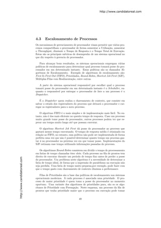 http://www.candidatoreal.com




                               4.3     Escalonamento de Processos
                               Os mecanismos de gerenciamento de processador visam permitir que v´rios pro-
                                                                                                 a
                               cessos compartilham o processador de forma aumentar a Utiliza¸˜o, aumentar
                                                                                            ca
                               o Throughput, diminuir o Tempo de Resposta e o Tempo Total de Execu¸˜o. ca
                               Estas s˜o as principais m´tricas de desempenho de um sistema operacional no
                                      a                  e
                               que diz respeito ` gerencia de processador.
                                                a

                                   Para alcan¸ar bons resultados, os sistemas operacionais empregam v´rias
                                              c                                                          a
                               pol´
                                  ıticas de escalonamento para determinar qual processo tomar´ posse do pro-
                                                                                              a
                               cessador em um determinado instante. Essas pol´   ıticas s˜o os chamados Al-
                                                                                         a
                               goritmos de Escalonamento. Exemplo de algoritmos de escalonamento s˜o:      a
                               First In First Out (FIFO), Prioridades, Round-Robin, Shortest Job First (SJF),
                               M´ltiplas Filas com Realimenta¸˜o, entre outras.
                                 u                             ca

                                  A parte do sistema operacional respons´vel por escolher qual o processo
                                                                        a
                               tomar´ posse do processador em um determinado instante ´ o Scheduller, en-
                                     a                                                 e
                               quanto o respons´vel por entregar o processador de fato a um processo ´ o
                                               a                                                      e
                               Dispatcher.

                                   ´
                                   E o Dispatcher quem realiza o chaveamento de contexto, que consiste em
                               salvar o estado dos registradores do processo que deixar´ o processador e car-
                                                                                       a
                               regar os registradores para o novo processo.

                                  O algoritmo FIFO ´ o mais simples e de implementa¸˜o mais f´cil. No en-
                                                      e                                ca        a
                               tanto, n˜o ´ dos mais eﬁciente no quesito tempo de resposta. Caso um processo
                                       a e
                               muito grande tome posse do processador, outros processos podem ter que es-
                               perar um tempo muito longo at´ que possam executar.
                                                               e

                                   O algoritmo Shortest Job First d´ posse do processador ao processo que
                                                                     a
                               gastar´ menos tempo executando. O tempo de resposta m´dio ´ otimizado em
                                      a                                                   e   e
                               rela¸˜o ao FIFO, no entanto, essa pol´
                                   ca                               ıtica n˜o pode ser implementada de forma
                                                                           a
                               perfeita uma vez que n˜o ´ poss´ determinar quanto tempo um processo gas-
                                                     a e      ıvel
                               tar ´ no processador na pr´xima vez em que tomar posse. Implementa¸˜es do
                                   a                     o                                           co
                               SJF estimam esse tempo utilizando informa¸˜es passadas do processo.
                                                                           co

                                   Os algor´
                                           ıtimos Round-Robin consistem em dividir o tempo de processamento
                               em fatias de tempo chamadas time slots. Cada processo na ﬁla de prontos tem
                               direito de executar durante um per´ıodo de tempo ﬁxo antes de perder a posse
http://www.candidatoreal.com




                               do processador. Um problema neste algoritmo ´ a necessidade de determinar a
                                                                             e
                               fatia de tempo ideal, de forma que a impress˜o de paralelismo na execu¸˜o n˜o
                                                                           a                         ca a
                               seja perdida. Uma fatia de tempo muito pequena,por exemplo, pode fazer com
                               que o tempo gasto com chaveamento de contexto diminua a performance.

                                   Filas de Prioridades s˜o a base das pol´
                                                         a                ıticas de escalonamento nos sistemas
                               operacionais modernos. A cada processo ´ associada uma prioridade. O pro-
                                                                          e
                               cesso de maior prioridade ´ quem toma a posse do processador no momento
                                                           e
                               oportuno. Uma variante dos algoritmos de prioridades pura, s˜o os os algo-
                                                                                                a
                               ritmos de Prioridade com Preemp¸˜o. Neste esquema, um processo da ﬁla de
                                                                  ca
                               prontos que tenha prioridade maior que o processo em execu¸˜o pode tomar
                                                                                              ca


                                                                     49
 