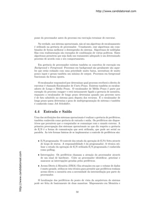 http://www.candidatoreal.com




                               posse do processador antes do processo em execu¸˜o terminar de executar.
                                                                              ca

                                  Na verdade, nos sistema operacionais, n˜o s´ um algoritmo de escalonamento
                                                                         a o
                               ´ utilizado na gerˆncia de processador. Usualmente, esse algoritmos s˜o com-
                               e                 e                                                    a
                               binados de forma melhorar o desempenho do sistema. Algoritmos de m´ltiplas
                                                                                                       u
                               ﬁlas com realimenta¸˜o s˜o exemplos de combina¸˜o de v´rias pol´
                                                   ca a                         ca       a       ıticas. Esses
                               algoritmos permitem que seja dado um tratamento adequado ` um determinado
                                                                                           a
                               processo de acordo com o seu comportamento.

                                   Em gerˆncia de processador existem tamb´m os conceitos de execu¸˜o em
                                          e                                 e                       ca
                               Background e Foreground. Processos em background s˜o geralmente s˜o aque-
                                                                                   a              a
                               les que est˜o rodando com uma prioridade muito baixa, necessitam de muito
                                          a
                               pouco input e geram tamb´m um m´
                                                        e         ınimo de output. Processos em foreground
                               funcionam da forma oposta.

                                   O escalonador respons´vel por determinar qual processo receber´ o direito de
                                                        a                                        a
                               executar ´ chamado Escalonador de Curto Prazo. Existem tamb´m os escalon-
                                        e                                                      e
                               adores de Longo e M´dio Prazo. O escalonador de M´dio Prazo ´ parte por
                                                     e                                e            e
                               exemplo do processo swapper e est´ intimamente ligado a gerencia de mem´ria,
                                                                 a                                        o
                               enquanto o escalonador de longo prazo determina quando um processo novo
                                                                                           ´
                               ´ de fato admitido no sistema para disputa dos recursos. E o escalonador de
                               e
                               longo prazo quem determina o grau de multiprograma¸˜o do sistema e tamb´m
                                                                                    ca                      e
                               ´ conhecido como Job Scheduller.
                               e


                               4.4     Entrada e Sa´
                                                   ıda
                               Uma das atribui¸˜es dos sistemas operacionais ´ realizar a gerˆncia de perif´ricos,
                                                co                           e               e             e
                               tamb´m conhecida como gerˆncia de entrada e sa´
                                     e                      e                    ıda. Os perif´ricos s˜o dispos-
                                                                                               e      a
                               itivos que permitem que o computador se comunique com o mundo externo. A
                               primeira preocupa¸˜o dos sistemas operacionais no que diz respeito a gerˆncia
                                                   ca                                                       e
                               de E/S ´ a forma de comunica¸˜o que ser´ utilizada, que pode ser serial ou
                                        e                       ca         a
                               paralela. As trˆs formas b´sicas de se implementar o controle de perif´ricos s˜o:
                                              e          a                                            e       a


                                  • E/S programada: O controle dos estado da opera¸˜o de E/S ´ feito atrav´s
                                                                                   ca        e            e
                                    de loops de status. A responsabilidade ´ do programador; A t´cnica uti-
                                                                            e                     e
                                    lizar o estado da opera¸ao de E/S utilizada E/S programada ´ conhecida
                                                           c˜                                   e
                                    como polling;
http://www.candidatoreal.com




                                  • Interrup¸˜es: Os perif´ricos chamam a aten¸˜o do processador atrav´s
                                            co             e                      ca                  e
                                    de um sinal de hardware. Cabe ao processador identiﬁcar, priorizar e
                                    mascarar as interrup¸˜es geradas pelos perif´ricos;
                                                        co                      e

                                  • Acesso Direto ` Mem´ria (DMA): Em situa¸˜es em que o volume de dados
                                                   a      o                      co
                                    ´ muito grande, utiliza-se esta t´cnica para permitir que perif´ricos tenham
                                    e                                e                             e
                                    acesso direto a mem´ria sem a necessidade da intermedia¸˜o por parte do
                                                         o                                     ca
                                    processador.

                                  O localiza¸˜o dos perif´ricos do ponto de vista da arquitetura do sistema
                                             ca          e
                               pode ser feita de basicamente de duas maneiras: Mapeamento em Mem´ria eo


                                                                       50
 