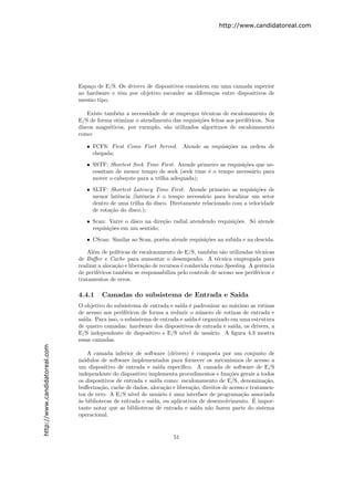 http://www.candidatoreal.com




                               Espa¸o de E/S. Os drivers de dispositivos consistem em uma camada superior
                                   c
                               ao hardware e tˆm por objetivo esconder as diferen¸as entre dispositivos de
                                              e                                    c
                               mesmo tipo.

                                   Existe tamb´m a necessidade de se empregar t´cnicas de escalonamento de
                                              e                                 e
                               E/S de forma otimizar o atendimento das requisi¸˜es feitas aos perif´ricos. Nos
                                                                              co                   e
                               discos magn´ticos, por exemplo, s˜o utilizados algoritmos de escalonamento
                                            e                    a
                               como:

                                  • FCFS: First Come Fisrt Served.         Atende as requisi¸˜es na ordem de
                                                                                            co
                                    chegada;

                                  • SSTF: Shortest Seek Time First. Atende primeiro as requisi¸˜es que ne-
                                                                                              co
                                    cessitam de menor tempo de seek (seek time ´ o tempo necess´rio para
                                                                               e                 a
                                    mover o cabe¸ote para a trilha adequada);
                                                c

                                  • SLTF: Shortest Latency Time First. Atende primeiro as requisi¸˜es de
                                                                                                    co
                                    menor latˆncia (latˆncia ´ o tempo necess´rio para localizar um setor
                                              e         e    e                 a
                                    dentro de uma trilha do disco. Diretamente relacionado com a velocidade
                                    de rota¸˜o do disco.);
                                           ca
                                  • Scan: Varre o disco na dire¸˜o radial atendendo requisi¸˜es. S´ atende
                                                               ca                          co     o
                                    requisi¸˜es em um sentido;
                                           co
                                  • CScan: Similar ao Scan, por´m atende requisi¸˜es na subida e na descida.
                                                               e                co

                                   Al´m de pol´
                                     e          ıticas de escalonamento de E/S, tamb´m s˜o utilizadas t´cnicas
                                                                                       e   a             e
                               de Buﬀer e Cache para aumentar o desempenho. A t´cnica empregada para
                                                                                         e
                               realizar a aloca¸˜o e libera¸˜o de recursos ´ conhecida como Spooling. A gerˆncia
                                               ca          ca              e                               e
                               de perif´ricos tamb´m se responsabiliza pelo controle de acesso aos perif´ricos e
                                       e            e                                                    e
                               tratamentos de erros.

                               4.4.1    Camadas do subsistema de Entrada e Sa´
                                                                             ıda
                               O objetivo do subsistema de entrada e sa´ ´ padronizar ao m´ximo as rotinas
                                                                         ıda e                a
                               de acesso aos perif´ricos de forma a reduzir o n´mero de rotinas de entrada e
                                                   e                             u
                               sa´
                                 ıda. Para isso, o subsistema de entrada e sa´ ´ organizado em uma estrutura
                                                                             ıda e
                               de quatro camadas: hardware dos dispositivos de entrada e sa´  ıda, os drivers, a
                               E/S independente de dispositivo e E/S n´   ıvel de usu´rio. A ﬁgura 4.3 mostra
                                                                                     a
                               essas camadas.
http://www.candidatoreal.com




                                   A camada inferior de software (drivers) ´ composta por um conjunto de
                                                                              e
                               m´dulos de software implementados para fornecer os mecanismos de acesso a
                                 o
                               um dispositivo de entrada e sa´ espec´
                                                                ıda      ıﬁco. A camada de software de E/S
                               independente do dispositivo implementa procedimentos e fun¸˜es gerais a todos
                                                                                              co
                               os dispositivos de entrada e sa´ como: escalonamento de E/S, denomina¸˜o,
                                                               ıda                                           ca
                               buﬀeriza¸˜o, cache de dados, aloca¸˜o e libera¸˜o, direitos de acesso e tratamen-
                                        ca                         ca         ca
                               tos de erro. A E/S n´ de usu´rio ´ uma interface de programa¸˜o associada
                                                     ıvel        a    e                            ca
                               a
                               `s bibliotecas de entrada e sa´                                          ´
                                                             ıda, ou aplicativos de desenvolvimento. E impor-
                               tante notar que as bibliotecas de entrada e sa´ n˜o fazem parte do sistema
                                                                                ıda a
                               operacional.


                                                                      51
 