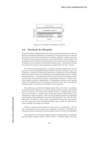 http://www.candidatoreal.com




                                                Figura 4.3: Camadas do Subsistema de E/S


                               4.5     Gerˆncia de Mem´ria
                                          e           o
                               Umas das fun¸˜es fundamentais de um sistema operacional moderno ´ realizar a
                                            co                                                     e
                               gerencia da mem´ria principal do computador de forma permitir que os diversos
                                               o
                               processos executem de forma eﬁciente e protegida. Quando o assunto ´ gerˆncia
                                                                                                    e     e
                               de mem´ria, dois conceitos b´sicos s˜o os de mem´ria l´gica e mem´ria f´
                                       o                   a       a           o     o          o     ısica. Os
                               programas fazem referˆncia ` endere¸os l´gicos que no momento da execu¸˜o s˜o
                                                    e      a       c o                                  ca a
                               traduzidos em um endere¸o real chamado endere¸o f´
                                                        c                      c ısico. As primeiras t´cnicas
                                                                                                        e
                               de tradu¸˜o de endere¸os eram baseadas em registradores de base e limites.
                                        ca          c

                                   Nos sistemas multiprogramados, ´ necess´rio tamb´m implementar t´cnicas
                                                                    e       a         e               e
                               para que os diversos programas possam utilizar a mem´ria ao mesmo tempo. Ini-
                                                                                     o
                               cialmente, a mem´ria era dividida em parti¸˜es de tamanho ﬁxo. Dois problemas
                                                 o                       co
                               decorrentes desta t´cnica s˜o conhecidos como Fragmenta¸˜o Interna e a Frag-
                                                   e      a                               ca
                               menta¸˜o Externa. A fragmenta¸˜o interna ocorre quando um programa aloca
                                     ca                        ca
                               uma parti¸˜o de mem´ria que excede a quantidade necess´ria. O espa¸o exce-
                                          ca          o                                   a          c
                               dente naquela parti¸˜o ´ desperdi¸ado. A fragmenta¸˜o externa ocorre quando
                                                    ca e         c                  ca
                               apesar da quantidade total de mem´ria ser suﬁciente, n˜o existe uma parti¸˜o
                                                                   o                    a                ca
                               cont´
                                   ıgua capaz de atender as necessidades de um programa.

                                   Para solucionar o problema da fragmenta¸˜o interna, foi criado o mecanismo
                                                                           ca
                               de particionamento dinˆmico, no qual um programa aloca somente a quantidade
                                                       a
                               exata de mem´ria. No entanto, esse m´todo aumenta a fragmenta¸˜o externa
                                              o                       e                            ca
                               uma vez que permite o aparecimento de lacunas pequenas demais para serem
                               utilizadas por algum programa. Neste m´todo de particionamento s˜o utilizadas
                                                                       e                          a
                               v´rias t´cnicas de preenchimento de lacunas. Exemplos s˜o: First-Fit, Best-Fit,
                                a      e                                               a
http://www.candidatoreal.com




                               Worst-Fit e Circular-Fit. Para evitar o aparecimento de lacunas muito peque-
                               nas, foi criada uma t´cnica chamada Par´grafo, que consiste em determinar a
                                                     e                   a
                               menor unidade de aloca¸˜o de mem´ria.
                                                        ca         o

                                  Todas as t´cnicas apresentadas at´ aqui levam em considera¸˜o o fato de
                                             e                      e                           ca
                               que os programas devem ocupar ´reas cont´
                                                                a         ıguas de mem´ria. Os sistema op-
                                                                                        o
                               eracionais modernos supriram esta necessidade atrav´s da t´cnica de Pagina¸˜o.
                                                                                  e      e               ca

                                  Aqui aparecem os conceitos de p´ginas l´gicas e p´ginas f´
                                                                    a      o         a      ısicas, semelhantes
                               aos de endere¸os l´gicos e f´
                                            c    o         ısicos. Neste contexto, o endere¸o l´gico ´ formado
                                                                                           c o        e


                                                                     52
 