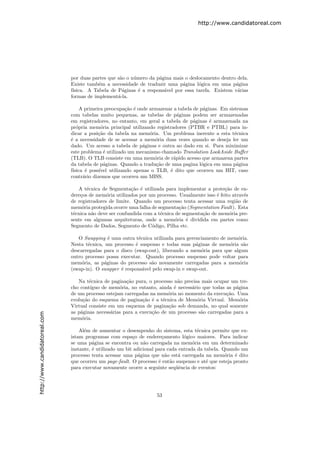 http://www.candidatoreal.com




                               por duas partes que s˜o o n´mero da p´gina mais o deslocamento dentro dela.
                                                    a     u         a
                               Existe tamb´m a necessidade de traduzir uma p´gina l´gica em uma p´gina
                                           e                                  a      o              a
                               f´
                                ısica. A Tabela de P´ginas ´ a respons´vel por essa tarefa. Existem v´rias
                                                     a      e         a                              a
                               formas de implement´-la.
                                                   a

                                    A primeira preocupa¸˜o ´ onde armazenar a tabela de p´ginas. Em sistemas
                                                         ca e                            a
                               com tabelas muito pequenas, as tabelas de p´ginas podem ser armazenadas
                                                                              a
                               em registradores, no entanto, em geral a tabela de p´ginas ´ armazenada na
                                                                                     a      e
                               pr´pria mem´ria principal utilizando registradores (PTBR e PTBL) para in-
                                  o          o
                               dicar a posi¸˜o da tabela na mem´ria. Um problema inerente a esta t´cnica
                                            ca                    o                                    e
                               ´ a necessidade de se acessar a mem´ria duas vezes quando se deseja ler um
                               e                                     o
                               dado. Um acesso a tabela de p´ginas e outra ao dado em si. Para minimizar
                                                               a
                               este problema ´ utilizado um mecanismo chamado Translation LookAside Buﬀer
                                               e
                               (TLB). O TLB consiste em uma mem´ria de r´pido acesso que armazena partes
                                                                    o       a
                               da tabela de p´ginas. Quando a tradu¸˜o de uma pagina l´gica em uma p´gina
                                               a                     ca                 o               a
                               f´
                                ısica ´ poss´
                                      e     ıvel utilizando apenas o TLB, ´ dito que ocorreu um HIT, caso
                                                                          e
                               contr´rio dizemos que ocorreu um MISS.
                                     a

                                  A t´cnica de Segmenta¸˜o ´ utilizada para implementar a prote¸˜o de en-
                                      e                   ca e                                    ca
                               dere¸os de mem´ria utilizados por um processo. Usualmente isso ´ feito atrav´s
                                   c           o                                              e            e
                               de registradores de limite. Quando um processo tenta acessar uma regi˜o de
                                                                                                        a
                               mem´ria protegida ocorre uma falha de segmenta¸˜o (Segmentation Fault). Esta
                                    o                                          ca
                               t´cnica n˜o deve ser confundida com a t´cnica de segmenta¸˜o de mem´ria pre-
                                e       a                             e                 ca          o
                               sente em algumas arquiteturas, onde a mem´ria ´ dividida em partes como
                                                                             o    e
                               Segmento de Dados, Segmento de C´digo, Pilha etc.
                                                                  o

                                  O Swapping ´ uma outra t´cnica utilizada para gerenciamento de mem´ria.
                                               e             e                                       o
                               Nesta t´cnica, um processo ´ suspenso e todas suas p´ginas de mem´ria s˜o
                                      e                    e                        a             o     a
                               descarregadas para o disco (swap-out), liberando a mem´ria para que algum
                                                                                       o
                               outro processo possa executar. Quando processo suspenso pode voltar para
                               mem´ria, as p´ginas do processo s˜o novamente carregadas para a mem´ria
                                    o        a                   a                                    o
                               (swap-in). O swapper ´ respons´vel pelo swap-in e swap-out.
                                                    e          a

                                  Na t´cnica de pagina¸˜o pura, o processo n˜o precisa mais ocupar um tre-
                                       e               ca                     a
                               cho cont´ıguo de mem´ria, no entanto, ainda ´ necess´rio que todas as p´gina
                                                    o                       e      a                  a
                               de um processo estejam carregadas na mem´ria no momento da execu¸˜o. Uma
                                                                         o                        ca
                               evolu¸˜o do esquema de pagina¸˜o ´ a t´cnica de Mem´ria Virtual. Mem´ria
                                    ca                        ca e     e             o                  o
                               Virtual consiste em um esquema de pagina¸˜o sob demanda, no qual somente
                                                                         ca
                               as p´ginas necess´rias para a execu¸˜o de um processo s˜o carregadas para a
                                   a             a                ca                   a
http://www.candidatoreal.com




                               mem´ria.
                                    o

                                   Al´m de aumentar o desempenho do sistema, esta t´cnica permite que ex-
                                     e                                                  e
                               istam programas com espa¸o de endere¸amento l´gico maiores. Para indicar
                                                           c             c        o
                               se uma p´gina se encontra ou n˜o carregada na mem´ria em um determinado
                                         a                      a                     o
                               instante, ´ utilizado um bit adicional para cada entrada da tabela. Quando um
                                         e
                               processo tenta acessar uma p´gina que n˜o est´ carregada na mem´ria ´ dito
                                                              a            a    a                   o   e
                               que ocorreu um page-fault. O processo ´ ent˜o suspenso e at´ que esteja pronto
                                                                       e     a              e
                               para executar novamente ocorre a seguinte seq¨ˆncia de eventos:
                                                                               ue




                                                                    53
 