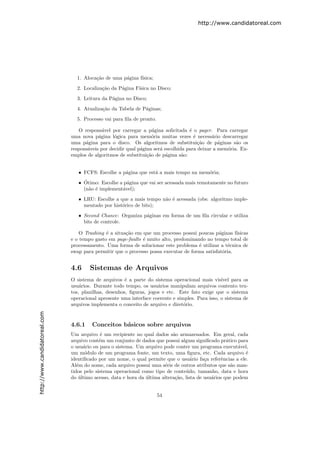 http://www.candidatoreal.com




                                 1. Aloca¸˜o de uma p´gina f´
                                         ca          a      ısica;

                                 2. Localiza¸˜o da P´gina F´
                                            ca      a      ısica no Disco;

                                 3. Leitura da P´gina no Disco;
                                                a

                                 4. Atualiza¸˜o da Tabela de P´ginas;
                                            ca                a

                                 5. Processo vai para ﬁla de pronto.

                                  O respons´vel por carregar a p´gina solicitada ´ o pager. Para carregar
                                             a                      a               e
                               uma nova p´gina l´gica para mem´ria muitas vezes ´ necess´rio descarregar
                                           a      o                o                  e       a
                               uma p´gina para o disco. Os algoritmos de substitui¸˜o de p´ginas s˜o os
                                     a                                                  ca       a      a
                               respons´veis por decidir qual p´gina ser´ escolhida para deixar a mem´ria. Ex-
                                      a                       a        a                            o
                               emplos de algoritmos de substitui¸˜o de p´gina s˜o:
                                                                 ca      a       a


                                  • FCFS: Escolhe a p´gina que est´ a mais tempo na mem´ria;
                                                     a            a                    o
                                    ´
                                  • Otimo: Escolhe a p´gina que vai ser acessada mais remotamente no futuro
                                                      a
                                    (n˜o ´ implement´vel);
                                      a e           a

                                  • LRU: Escolhe a que a mais tempo n˜o ´ acessada (obs: algoritmo imple-
                                                                     a e
                                    mentado por hist´rico de bits);
                                                    o
                                  • Second Chance: Organiza p´ginas em forma de um ﬁla circular e utiliza
                                                             a
                                    bits de controle.

                                   O Trashing ´ a situa¸˜o em que um processo possui poucas p´ginas f´
                                              e        ca                                      a       ısicas
                               e o tempo gasto em page-faults ´ muito alto, predominando no tempo total de
                                                              e
                               processamento. Uma forma de solucionar este problema ´ utilizar a t´cnica de
                                                                                      e             e
                               swap para permitir que o processo possa executar de forma satisfat´ria.
                                                                                                 o


                               4.6     Sistemas de Arquivos
                               O sistema de arquivos ´ a parte do sistema operacional mais vis´
                                                       e                                          ıvel para os
                               usu´rios. Durante todo tempo, os usu´rios manipulam arquivos contento tex-
                                   a                                 a
                               tos, planilhas, desenhos, ﬁguras, jogos e etc. Este fato exige que o sistema
                               operacional apresente uma interface coerente e simples. Para isso, o sistema de
                               arquivos implementa o conceito de arquivo e diret´rio.
                                                                                 o
http://www.candidatoreal.com




                               4.6.1    Conceitos b´sicos sobre arquivos
                                                   a
                               Um arquivo ´ um recipiente no qual dados s˜o armazenados. Em geral, cada
                                             e                              a
                               arquivo cont´m um conjunto de dados que possui algum signiﬁcado pr´tico para
                                            e                                                        a
                               o usu´rio ou para o sistema. Um arquivo pode conter um programa execut´vel,
                                     a                                                                    a
                               um m´dulo de um programa fonte, um texto, uma ﬁgura, etc. Cada arquivo ´
                                      o                                                                     e
                               identiﬁcado por um nome, o qual permite que o usu´rio fa¸a referˆncias a ele.
                                                                                     a     c       e
                               Al´m do nome, cada arquivo possui uma s´rie de outros atributos que s˜o man-
                                  e                                     e                              a
                               tidos pelo sistema operacional como tipo de conte´do, tamanho, data e hora
                                                                                  u
                               do ultimo acesso, data e hora da ultima altera¸˜o, lista de usu´rios que podem
                                   ´                            ´            ca               a


                                                                       54
 