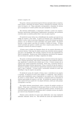 http://www.candidatoreal.com




                               acessar o arquivo, etc.

                                  Em geral, o sistema operacional suporta diversas opera¸˜es sobre os arquivos,
                                                                                         co
                               como cria¸˜o e destrui¸˜o do arquivo, leitura e altera¸˜o do conte´do, troca de
                                        ca           ca                              ca          u
                               nome do arquivo, etc. Essas opera¸˜es correspondem a chamadas de sistema
                                                                   co
                               que os programas de usu´rio podem usar para manipular os arquivos.
                                                        a

                                   Em sistemas multiusu´rios, ´ importante controlar o acesso aos arquivos.
                                                         a     e
                               Sistemas operacionais multiusu´rios implementam mecanismos que permitem
                                                              a
                               controlar quais os usu´rios podem fazer o que em quais arquivos.
                                                     a

                                  O controle de acesso inicia com a identiﬁca¸˜o dos usu´rios por meio de um
                                                                              ca          a
                               c´digo de usu´rio e uma senha. A partir do momento que a identiﬁca¸˜o do
                                o            a                                                          ca
                               usu´rio ´ aceita, todos os processos disparados a partir do terminal em quest˜o
                                  a e                                                                       a
                                                                                               a     ´
                               passam a ter os direitos de acesso associados com aquele usu´rio. E poss´   ıvel
                               associar a cada arquivo uma lista de usu´rios e direitos de acesso. A forma
                                                                          a
                               usual ´ permitir que apenas o usu´rio que criou o arquivo possa alterar a lista
                                     e                            a
                               contendo os direitos de acesso do arquivo.

                                   A forma como os dados s˜o dispostos dentro de um arquivo determina sua
                                                           a
                               estrutura interna. Cada tipo de arquivo possui uma estrutura interna apropri-
                               ada para a sua ﬁnalidade. Por exemplo, arquivos de texto s˜o organizados em
                                                                                         a
                               linha ou par´grafos. Arquivos que contˆm programas execut´veis s˜o organiza-
                                           a                         e                   a      a
                               dos em termos de segmento de c´digo e segmentos de dados.
                                                               o

                                   Em geral, os sistemas operacionais ignoram a estrutura interna dos arquivos.
                               Para o sistema operacional, cada arquivo corresponde a uma seq¨ˆncia de bytes,
                                                                                               ue
                               cujo signiﬁcado ´ conhecido pelo usu´rio que o criou. A unica exce¸˜o s˜o os
                                                e                     a                   ´         ca a
                               arquivos que contˆm programas execut´veis. Nesse caso, a estrutura interna ´
                                                  e                     a                                     e
                               deﬁnida pelo pr´prio sistema operacional. Como o conceito de tipo de arquivo ´
                                               o                                                              e
                               util para os usu´rios, muitos sistemas operacionais suportam nomes de arquivos
                               ´               a
                               onde o tipo ´ indicado. A forma usual ´ acrescentar extens˜o de nome que
                                             e                            e                   a
                               identiﬁque o tipo de arquivo em quest˜o.a

                                   O m´todo de acesso diz respeito ` forma como o conte´do de um arquivo
                                       e                              a                     u
                               ´ acessado. O m´todo de acesso mais simples ´ o seq¨encial. Este m´todo ´
                               e                 e                               e      u               e      e
                               usado pelos compiladores, para a impress˜o de um arquivo, etc. Outro m´todo
                                                                          a                               e
                               de acesso ´ o acesso relativo. Neste m´todo, o programa inclui na chamada de
                                         e                             e
                               sistema qual posi¸˜o do arquivo a ser lida. As posi¸˜es do arquivo s˜o numer-
                                                 ca                                 co               a
http://www.candidatoreal.com




                               adas a partir de 0 (ou a partir de 1 em alguns sistemas), sendo que cada posi¸˜o
                                                                                                            ca
                               corresponde a um byte.

                                  Em muitos sistemas operacionais, existe o conceito de posi¸˜o corrente no
                                                                                             ca
                               arquivo. Nesse caso, a chamada de sistema para leitura ou escrita n˜o informa
                                                                                                  a
                               uma posi¸˜o. Essa sempre acontece a partir da posi¸˜o corrente. O sistema op-
                                        ca                                       ca
                               eracional tamb´m permite que o programa altere a posi¸˜o corrente do arquivo
                                             e                                       ca
                               por meio de uma chamada de sistema.

                                  Existem outros m´todos de acesso mais soﬁsticados, tais como seq¨encial
                                                    e                                              u
                               indexado, indexado, direto, etc. Tais m´todos de acesso s˜o implementados a
                                                                      e                 a

                                                                      55
 