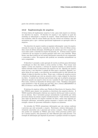 http://www.candidatoreal.com




                               partir dos m´todos seq¨encial e relativo.
                                           e         u


                               4.6.2    Implementa¸˜o de arquivos
                                                  ca
                               A forma b´sica de implementar arquivos ´ criar, para cada arquivo no sistema,
                                         a                              e
                               um descritor de arquivo. O descritor de arquivo ´ um registro no qual s˜o
                                                                                   e                         a
                               mantidas as informa¸˜es a respeito do arquivo. Essas informa¸˜es incluem os
                                                    co                                          co
                               seus atributos, al´m de outros dados que n˜o s˜o vis´
                                                 e                        a a       ıveis aos usu´rios, mas s˜o
                                                                                                  a          a
                               necess´rios para o que o sistema operacional implemente as opera¸˜es sobre os
                                     a                                                             co
                               arquivos.

                                   Um descritor de arquivo cont´m as seguintes informa¸˜es: nome do arquivo,
                                                                 e                        co
                               extens˜o do nome do arquivo, tamanho em byte, data e hora do ultimo acesso,
                                      a                                                          ´
                               data e hora da ultima altera¸ao, identiﬁca¸˜o do usu´rio que criou o arquivo, lo-
                                               ´            c˜           ca         a
                               cal no disco onde o conte´do do arquivo foi alocado, etc. A forma usual ´ manter
                                                         u                                             e
                               o descritor de um arquivo na mesma parti¸˜o onde est´ o seu conte´do. Dessa
                                                                           ca           a           u
                               forma, esse disco poder´ ser at´ mesmo ﬁsicamente removido de um computador
                                                       a       e
                               e conectado a outro. Os arquivos nele poder˜o ser acessados normalmente no
                                                                              a
                               novo computador.

                                   O descritor ´ acessado a cada opera¸˜o de escrita ou leitura para determinar
                                               e                       ca
                               a localiza¸˜o no disco dos dados a serem escritos ou lidos. Para tornar mais
                                         ca
                               r´pido o acesso aos arquivos, o sistema de arquivos mant´m na mem´ria uma
                                a                                                          e           o
                               tabela contendo todos os descritores dos arquivos em uso. Quando um arquivo
                               entra em uso, o seu descritor ´ copiado do disco para a mem´ria. Quando o ar-
                                                             e                               o
                               quivo deixa de ser usado, o seu descritor em mem´ria pode ter sido alterado em
                                                                                 o
                               rela¸˜o ` c´pia do descritor em disco. Nesse caso, o sistema de arquivos escreve
                                   ca a o
                               o descritor atualizado que est´ na mem´ria sobre a c´pia original do descritor
                                                              a         o             o
                               em disco. A maioria dos sistemas operacionais exige que os pr´prios programas
                                                                                               o
                               informem quando um arquivo entra em uso e quando ele n˜o ´ mais necess´rio.
                                                                                           a e             a
                               Para tanto, existem as chamadas de sistema open e close. Tamb´m ´ util passar
                                                                                                 e e´
                               como parˆmetro o tipo de acesso que ser´ feito, isto ´, leitura (READONLY ou
                                         a                               a          e
                               RD) ou leitura e escrita (READWRITE ou RW).

                                   O sistema de arquivos utiliza uma Tabela de Descritores de Arquivos Aber-
                               tos (TDAA) para manter em mem´ria os descritores dos arquivos abertos. A
                                                                  o
                               TDAA mant´m informa¸˜es relativas aos arquivos abertos por todos os proces-
                                            e          co
                               sos no sistema. Isso ´ necess´rio porque normalmente ´ permitido que v´rios
                                                    e        a                        e                 a
http://www.candidatoreal.com




                               processos abram um mesmo arquivo simultaneamente. Cada entrada armazena
                               uma c´pia do descritor do arquivo mantido em disco, assim como algumas in-
                                     o
                               forma¸˜es adicionais, necess´rias apenas enquanto o arquivo est´ aberto. Por
                                     co                    a                                   a
                               exemplo, n´mero de processos utilizando o arquivo no momento.
                                          u

                                   As entradas da TDAA armazenam informa¸˜es que n˜o variam conforme
                                                                              co         a
                               o processo que est´ acessando o arquivo. Entretanto, existem informa¸˜es di-
                                                 a                                                    co
                               retamente associadas com o processo que acessa o arquivo. Essas informa¸˜esco
                               n˜o podem ser mantidas na TDAA, pois como v´rios processos podem aces-
                                a                                                a
                               sar o mesmo arquivo, elas possuir˜o um valor diferente para cada processo. Um
                                                                a
                               exemplo de informa¸˜o que depende do processo ´ a posi¸˜o corrente no arquivo.
                                                  ca                           e      ca


                                                                      56
 