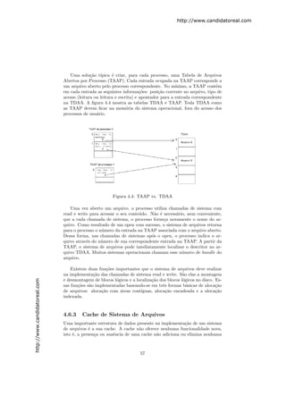http://www.candidatoreal.com




                                  Uma solu¸˜o t´
                                             ca ıpica ´ criar, para cada processo, uma Tabela de Arquivos
                                                        e
                               Abertos por Processo (TAAP). Cada entrada ocupada na TAAP corresponde a
                               um arquivo aberto pelo processo correspondente. No m´    ınimo, a TAAP cont´m
                                                                                                           e
                               em cada entrada as seguintes informa¸˜es: posi¸˜o corrente no arquivo, tipo de
                                                                       co       ca
                               acesso (leitura ou leitura e escrita) e apontador para a entrada correspondente
                               na TDAA. A ﬁgura 4.4 mostra as tabelas TDAA e TAAP. Toda TDAA como
                               as TAAP devem ﬁcar na mem´ria do sistema operacional, fora do acesso dos
                                                                o
                               processos de usu´rio.
                                                a




                                                       Figura 4.4: TAAP vs. TDAA

                                  Uma vez aberto um arquivo, o processo utiliza chamadas de sistema com
                               read e write para acessar o seu conte´do. N˜o ´ necess´rio, nem conveniente,
                                                                    u     a e        a
                               que a cada chamada de sistema, o processo forne¸a novamente o nome do ar-
                                                                               c
                               quivo. Como resultado de um open com sucesso, o sistema de arquivos retorna
                               para o processo o n´mero da entrada na TAAP associada com o arquivo aberto.
                                                  u
                               Dessa forma, nas chamadas de sistemas ap´s o open, o processo indica o ar-
                                                                         o
                               quivo atrav´s do n´mero de sua correspondente entrada na TAAP. A partir da
                                          e       u
                               TAAP, o sistema de arquivos pode imediatamente localizar o descritor no ar-
                               quivo TDAA. Muitos sistemas operacionais chamam esse n´mero de handle do
                                                                                        u
                               arquivo.

                                   Existem duas fun¸˜es importantes que o sistema de arquivos deve realizar
                                                     co
                               na implementa¸˜o das chamadas de sistema read e write. S˜o elas a montagem
                                              ca                                           a
                               e desmontagem de blocos l´gicos e a localiza¸˜o dos blocos l´gicos no disco. Es-
                                                        o                  ca              o
http://www.candidatoreal.com




                               sas fun¸˜es s˜o implementadas baseando-se em trˆs formas b´sicas de aloca¸˜o
                                      co    a                                   e            a              ca
                               de arquivos: aloca¸˜o com ´reas cont´
                                                  ca      a          ıguas, aloca¸˜o encadeada e a aloca¸˜o
                                                                                  ca                        ca
                               indexada.


                               4.6.3    Cache de Sistema de Arquivos
                               Uma importante estrutura de dados presente na implementa¸˜o de um sistema
                                                                                          ca
                               de arquivos ´ a sua cache. A cache n˜o oferece nenhuma funcionalidade nova,
                                            e                       a
                               isto ´, a presen¸a ou ausˆncia de uma cache n˜o adiciona ou elimina nenhuma
                                    e          c        e                   a



                                                                     57
 