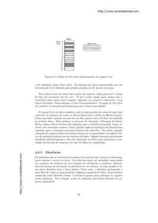 http://www.candidatoreal.com




                                        Figura 4.5: Mapa de bits para gerenciamento de espa¸o livre
                                                                                           c


                               e bit desligado indica bloco livre. O endere¸o do bloco representado por um
                                                                           c
                               determinado bit ´ deﬁnido pela pr´pria posi¸˜o do bit dentro do mapa.
                                                e                 o       ca

                                   Para alocar mais um bloco f´ ısico para um arquivo, basta percorrer o mapa
                               de bits at´ encontrar um bit zero. O bit ´ ent˜o ligado para indicar que o
                                         e                                  e    a
                               respectivo bloco agora est´ ocupado. Quando um arquivo ´ destru´ e seus
                                                         a                                  e       ıdo
                               blocos liberados, basta desligar os bits correspondentes. O mapa de bits deve
                               ser mantido na mem´ria principal para que a busca seja r´pida.
                                                    o                                    a

                                    O espa¸o livre em disco tamb´m pode ser gerenciado por meio de uma lista
                                           c                      e
                               contendo os n´meros de todos os blocos f´
                                              u                            ısicos livres (Lista de Blocos Livres).
                               Como essa lista ´ grande no caso de um disco quase vazio, ela deve ser mantida
                                                 e
                               no pr´prio disco. Para acelerar o processo de aloca¸˜o e libera¸˜o de blocos
                                      o                                                 ca          ca
                               f´
                                ısicos, alguns blocos da lista s˜o copiados para a mem´ria principal. Logo, so-
                                                                a                         o
                               mente ser´ necess´rio acessar o disco quando todos os endere¸os de blocos livres
                                          a        a                                           c
                               copiados para a mem´ria principal tiverem sido alocados. Ou ainda, quando
                                                      o
                               remo¸˜es de arquivos liberarem blocos f´
                                     co                                 ısicos em tal quantidade que alguns blo-
                               cos de endere¸os tenham que ser escritos em disco. Alguns sistemas operacionais
                                             c
                               atualizam periodicamente a lista de endere¸os em disco para minimizar a cor-
                                                                             c
                               rup¸˜o do sistema de arquivos em caso de falha no computador.
                                    ca


                               4.6.5    Diret´rios
                                             o
http://www.candidatoreal.com




                               Os diret´rios s˜o as estruturas do sistema de arquivos que contˆm a informa¸˜o
                                       o      a                                               e             ca
                               quais arquivos existem no disco. Um diret´rio pode ser entendido como sendo
                                                                           o
                               um conjunto de arquivos ou um conjunto de referˆncias a arquivos. Existem
                                                                                   e
                               diversas formas de estruturar os diret´rios de um sistema. A mais simples ´ ter
                                                                      o                                   e
                               um unico diret´rio para o disco inteiro. Nesse caso, o diret´rio corresponde a
                                   ´           o                                            o
                               uma lista de todos os (possivelmente milhares) arquivos do disco. Essa solu¸˜o,
                                                                                                           ca
                               conhecida como diret´rio linear, ´ aceit´vel apenas para sistemas de arquivo
                                                      o           e      a
                               muito pequenos. Por exemplo, pode ser utilizada para discos ﬂex´   ıveis de pe-
                               quena capacidade.




                                                                       59
 