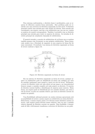 http://www.candidatoreal.com




                                   Para sistemas multiusu´rios, o diret´rio linear ´ problem´tico, pois os ar-
                                                          a            o           e        a
                               quivos de diferentes usu´rios ﬁcam misturados. Esse problema pode ser re-
                                                        a
                               solvido com uma estrutura de diret´rios organizada em dois n´
                                                                  o                         ıveis. O diret´rio
                                                                                                          o
                               principal cont´m uma entrada para cada usu´rio do sistema. Essa entrada n˜o
                                              e                             a                               a
                               corresponde a um arquivo, mas sim a um subdiret´rio que, por sua vez, cont´m
                                                                                 o                         e
                               os arquivos do usu´rio correspondente. Tamb´m ´ necess´rio criar no diret´rio
                                                   a                         e e        a                 o
                               principal uma entrada para conter os arquivos do sistema. As entradas do di-
                               ret´rio principal s˜o usualmente chamadas de subdiret´rios.
                                  o               a                                   o

                                   ´
                                  E poss´ estender o conceito de subdiret´rios de tal forma que os usu´rios
                                         ıvel                              o                           a
                               tamb´m possam criar livremente os seus pr´prios subdiret´rios. Dessa forma,
                                     e                                   o               o
                               cada usu´rio tem a liberdade de organizar os seus arquivos de forma lhe for
                                        a
                               mais conveniente. O resultado ´ um sistema de diret´rios organizado na forma
                                                             e                    o
                               de ´rvore conforme a ﬁgura 4.6.
                                  a




                                            Figura 4.6: Diret´rio organizado em forma de ´rvore
                                                             o                           a

                                   Em um sistema de diret´rios organizado na forma de ´rvore, qualquer ar-
                                                             o                             a
                               quivo ou subdiret´rio pode ser identiﬁcado de forma n˜o amb´
                                                   o                                     a        ıgua por meio
                               do caminho (pathname) para atingi-lo a partir da raiz da ´rvore. Facilmente,
                                                                                            a
                               a ´rvore de diret´rio cresce at´ uma altura tal que passa a ser desconfort´vel
                                 a               o             e                                            a
                               fornecer sempre o caminho completo at´ cada arquivo ou diret´rio. O conceito
                                                                        e                      o
                               de diret´rio corrente facilita a identiﬁca¸˜o de arquivos nesse contexto. Dessa
                                       o                                 ca
                               forma, um arquivo pode ser identiﬁcado por seu caminho absoluto, que inicia a
                               raiz da ´rvore, ou pelo seu caminho relativo, que inicia no diret´rio corrente do
                                       a                                                        o
http://www.candidatoreal.com




                               usu´rio em quest˜o.
                                   a             a

                                   Uma ﬂexibilidade adicional presente em muitos sistemas operacionais est´   a
                               na possibilidade de incluir o mesmo arquivo ou subdiret´rio em v´rios diret´rios.
                                                                                      o        a          o
                               Dessa forma, o mesmo arquivo passa a ter diversos nomes absolutos (mesmo na
                               a
                               ´rvore, cada arquivo possui diversos nomes relativos, uma vez que o caminho
                               relativo depende do diret´rio corrente em quest˜o. Essa facilidade ´ denomi-
                                                          o                     a                    e
                               nada de link e efetivamente transforma a estrutura de diret´rios em um grafo.
                                                                                            o




                                                                      60
 